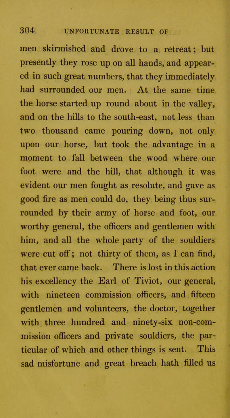 men skirmished and drove to a retreat; but presently they rose up on all hands, and appear- ed in such great numbers, that they immediately had surrounded our men. At the same time the horse started up round about in the valley, and on the hills to the south-east, not less than two thousand came pouring down, not only upon our horse, but took the advantage in a moment to fall between the wood where our foot were and the hill, that although it was evident our men fought as resolute, and gave as good fire as men could do, they being thus sur- rounded by their army of horse and foot, our worthy general, the officers and gentlemen with him, and all the whole party of the souldiers were cut oflf; not thirty of them, as I can find, that ever came back. There is lost in this action his excellency the Earl of Tiviot, our general, with nineteen commission officers, and fifteen gentlemen and volunteers, the doctor, together with three hundred and ninety-six non-com- mission officers and private souldiers, the par- ticular of which and other things is sent. This sad misfortune and great breach hath filled us