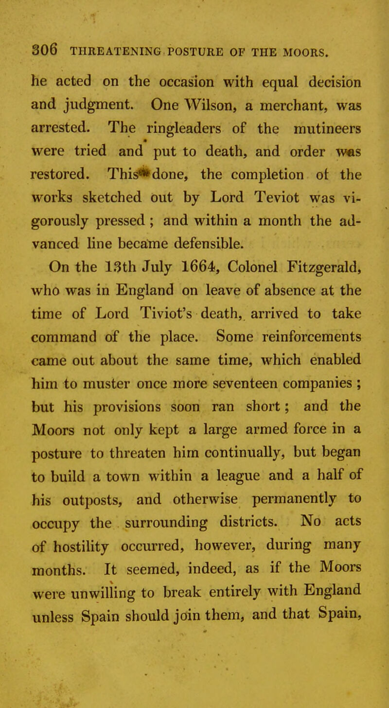 he acted on the occasion with equal decision and judgment. One Wilson, a merchant, was arrested. The ringleaders of the mutineers m were tried and put to death, and order wes restored. This**done, the completion ot the works sketched out by Lord Teviot was vi- gorously pressed; and within a month the ad- vanced line becatne defensible. On the l.Sth July 1664, Colonel Fitzgerald, who was in England on leave of absence at the time of Lord Tiviot's death, arrived to take command of the place. Some reinforcements came out about the same time, which enabled him to muster once more seventeen companies ; but his provisions soon ran short; and the Moors not only kept a large armed force in a posture to threaten him continually, but began to build a town within a league and a half of his outposts, and otherwise permanently to occupy the surrounding districts. No acts of hostility occurred, however, during many months. It seemed, indeed, as if the Moors were unwilling to break entirely with England unless Spain should join them, and that Spain,
