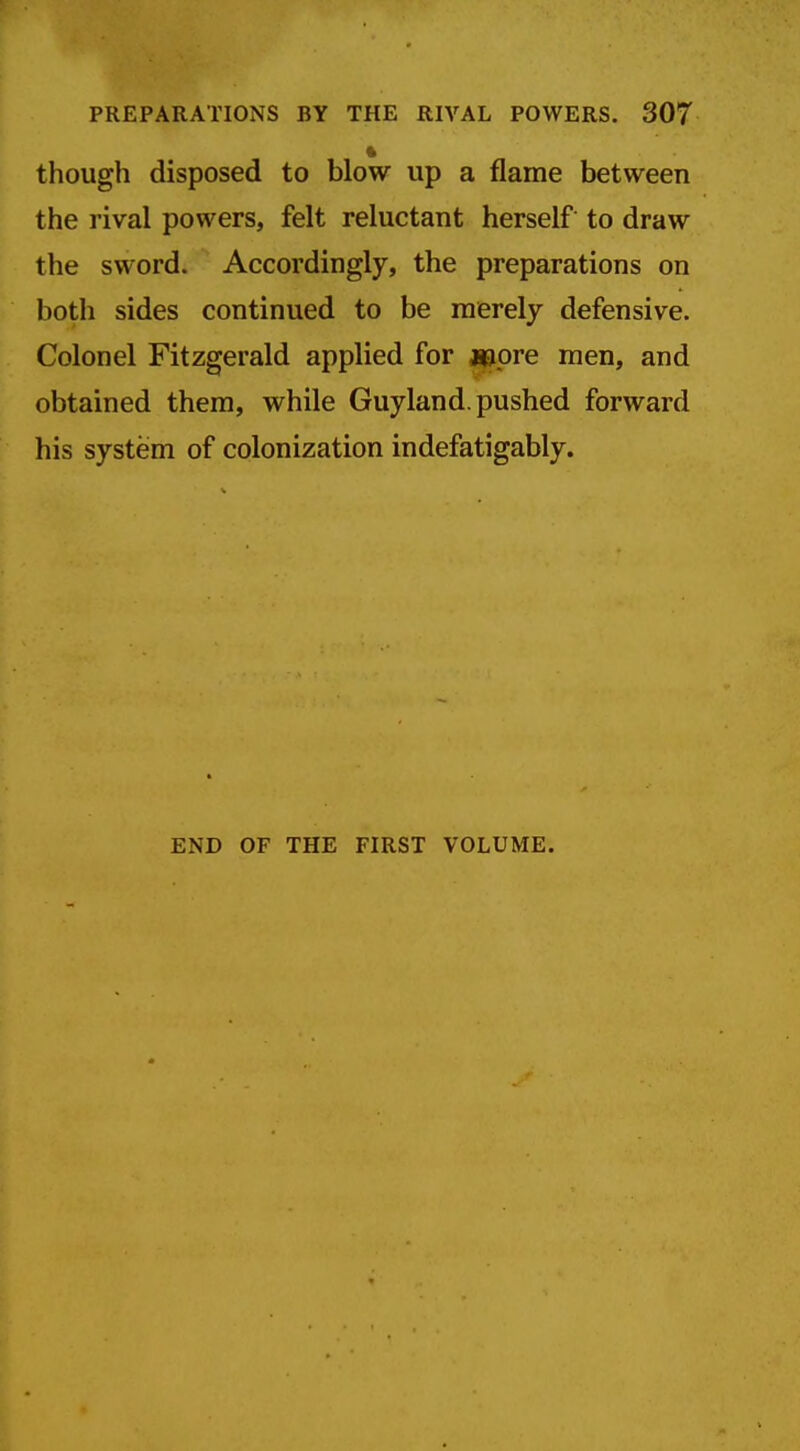 ft though disposed to blow up a flame between the rival powers, felt reluctant herself to draw the sword. Accordingly, the preparations on both sides continued to be merely defensive. Colonel Fitzgerald applied for flapre men, and obtained them, while Guyland. pushed forward his system of colonization indefatigably. END OF THE FIRST VOLUME.