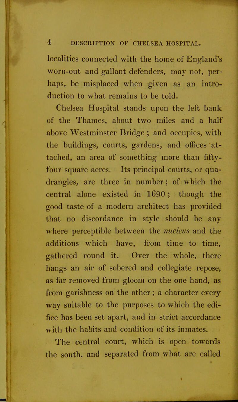 localities connected with the home of England's worn-out and gallant defenders, may not, per- haps, be misplaced when given as an intro- duction to what remains to be told. Chelsea Hospital stands upon the left bank of the Thames, about two miles and a half above Westminster Bridge ; and occupies, with the buildings, courts, gardens, and offices at- tached, an area of something more than fifty- four square acres. Its principal courts, or qua- drangles, are three in number; of which the central alone existed in 1690; though the good taste of a modern architect has provided that no discordance in style should be any where perceptible between the nucleus and the additions which have, from time to time, gathered round it. Over the whole, there hangs an air of sobered and collegiate repose, as far removed from gloom on the one hand, as from garishness on the other; a character every way suitable to the purposes to which the edi- fice has been set apart, and in strict accordance with the habits and condition of its inmates. The central court, which is open towards the south, and separated from what are called