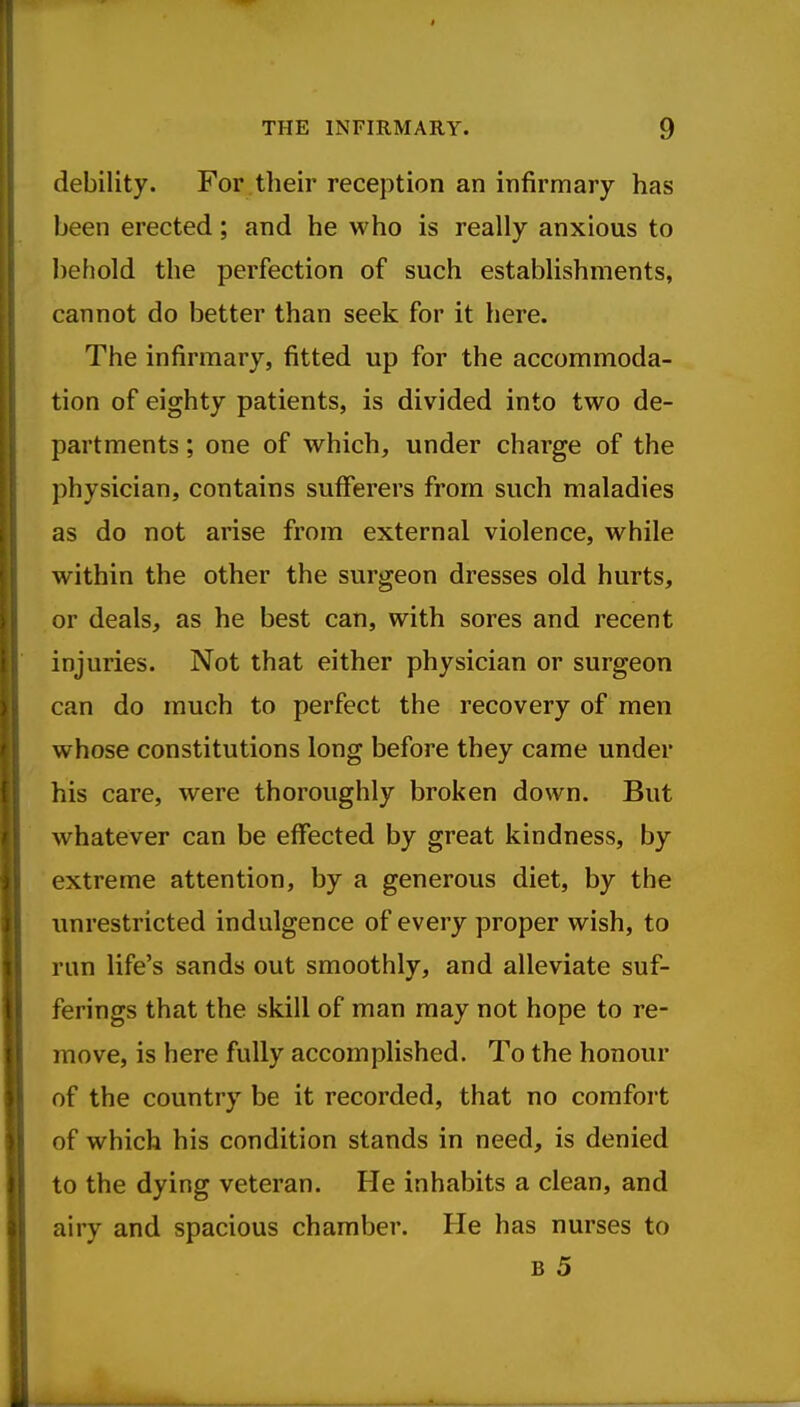 $ THE INFIRMARY. 9 debility. For their reception an infirmary has been erected; and he who is really anxious to behold the perfection of such establishments, cannot do better than seek for it here. The infirmary, fitted up for the accommoda- tion of eighty patients, is divided into two de- partments ; one of which, under charge of the physician, contains sufferers from such maladies as do not arise from external violence, while within the other the surgeon dresses old hurts, or deals, as he best can, with sores and recent injuries. Not that either physician or surgeon can do much to perfect the recovery of men whose constitutions long before they came under his care, were thoroughly broken down. But whatever can be effected by great kindness, by extreme attention, by a generous diet, by the unrestricted indulgence of every proper wish, to run life's sands out smoothly, and alleviate suf- ferings that the skill of man may not hope to re- move, is here fully accomplished. To the honour of the country be it recorded, that no comfort of which his condition stands in need, is denied to the dying veteran. He inhabits a clean, and airy and spacious chamber. He has nurses to B 5 M