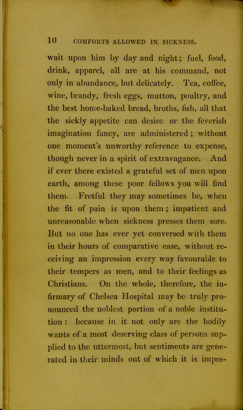 wait upon him by day and night; fuel, food, drink, apparel, all are at his command, not only in abundance, but delicately. Tea, coffee, wine, brandy, fresh eggs, mutton, poultry, and the best home-baked bread, broths, fish, all that the sickly appetite can desire or the feverish imagination fancy, are administered ; without one moment's unworthy reference to expense, though never in a spirit of extravagance. And if ever there existed a grateful set of men upon earth, among these poor fellows you will find them. Fretful they may sometimes be, when the fit of pain is upon them ; impatient and unreasonable when sickness presses them sore. But no one has ever yet conversed with them in their hours of comparative ease, without re- ceiving an impression every way favourable to their tempers as men, and to their feelings as Christians. On the whole, therefore, the in- firmary of Chelsea Hospital may be truly pro- nounced the noblest portion of a noble institu- tion : because in it not only are the bodily wants of a most deserving class of persons sup- plied to the uttermost, but sentiments are gene- rated in their minds out of which it is impos-