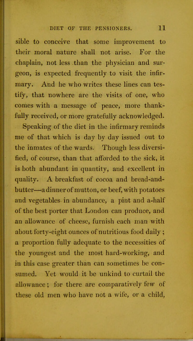 sible to conceive that some improvement to their moral nature shall not arise. For the chaplain, not less than the physician and sur- geon, is expected frequently to visit the infir- mary. And he who writes these lines can tes- tify, that nowhere are the visits of one, who comes with a message of peace, more thank- fully received, or more gratefully acknowledged. Speaking of the diet in the infirmary reminds me of that which is day by day issued out to the inmates of the wards. Though less diversi- fied, of course, than that afforded to the sick, it is both abundant in quantity, and excellent in quality. A breakfast of cocoa and bread-and- butter—a dinner of mutton, or beef, with potatoes and vegetables in abundance, a pint and a-half of the best porter that London can produce, and an allowance of cheese, furnish each man with about forty-eight ounces of nutritious food daily ; a proportion fully adequate to the necessities of the youngest and the most hard-working, and in this case greater than can sometimes be con- sumed. Yet would it be unkind to curtail the allowance; for there are comparatively few of these old men who have not a wife, or a child,