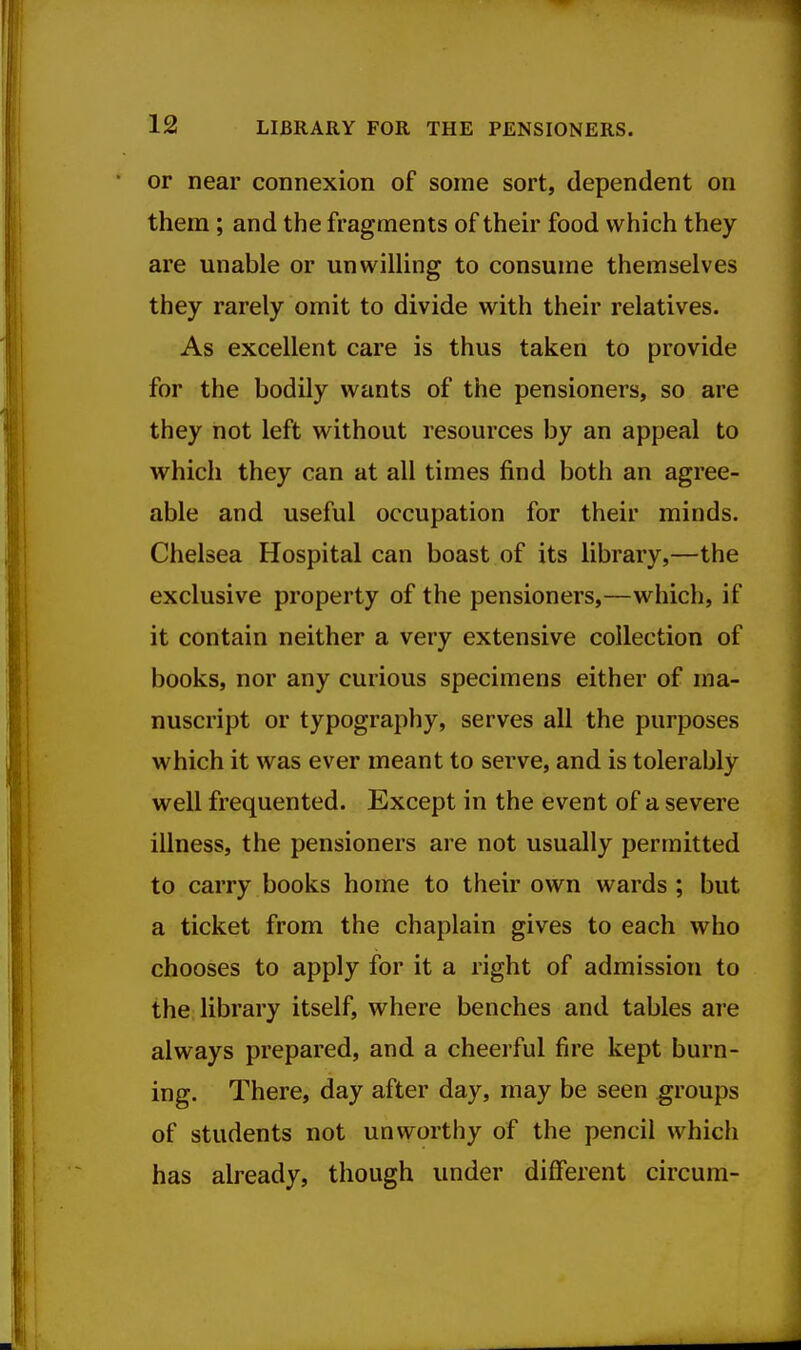 or near connexion of some sort, dependent on them ; and the fragments of then food which they are unable or unwilling to consume themselves they rarely omit to divide with their relatives. As excellent care is thus taken to provide for the bodily wants of the pensioners, so are they not left without resources by an appeal to which they can at all times find both an agree- able and useful occupation for their minds. Chelsea Hospital can boast of its library,—the exclusive property of the pensioners,—which, if it contain neither a very extensive collection of books, nor any curious specimens either of ma- nuscript or typography, serves all the purposes which it was ever meant to serve, and is tolerably well frequented. Except in the event of a severe illness, the pensioners are not usually permitted to carry books home to their own wards; but a ticket from the chaplain gives to each who chooses to apply for it a right of admission to the library itself, where benches and tables are always prepared, and a cheerful fire kept burn- ing. There, day after day, may be seen groups of students not unworthy of the pencil which has already, though under different circum-