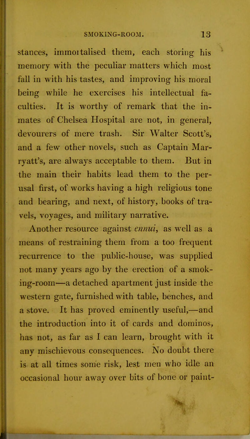 stances, immoitalised them, each storing his memory with the peculiar matters which most fall in with his tastes, and improving his moral being while he exercises his intellectual fa- culties. It is worthy of remark that the in- mates of Chelsea Hospital are not, in general, devourers of mere trash. Sir Walter Scott'Sj and a few other novels, such as Captain Mar- ryatt's, are always acceptable to them. But in the main their habits lead them to the per- usal first, of works having a high rehgious tone and bearing, and next, of history, books of tra- vels, voyages, and military narrative. Another resource against ennui, as well as a means of restraining them from a too frequent recurrence to the public-house, was supplied not many years ago by the erection of a smok- ing-room—a detached apartment just inside the western gate, furnished with table, benches, and a stove. It has proved eminently useful,—and the introduction into it of cards and dominos, has not, as far as I can learn, brought with it any mischievous consequences. No doubt there is at all times sonie risk, lest men who idle an occasional hour away over bits of bone or paint-