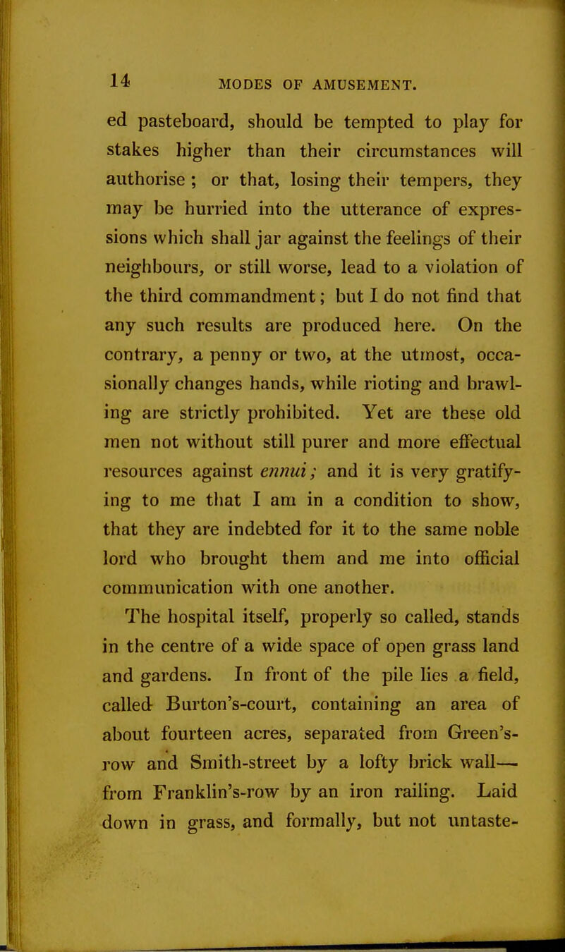 ed pasteboard, should be tempted to play for stakes higher than their circumstances will authorise ; or that, losing their tempers, they may be hurried into the utterance of expres- sions which shall jar against the feelings of their neighbours, or still worse, lead to a violation of the third commandment; but I do not find that any such results are produced here. On the contrary, a penny or two, at the utmost, occa- sionally changes hands, while rioting and brawl- ing are strictly prohibited. Yet are these old men not without still purer and more effectual resources against ennui; and it is very gratify- ing to me that I am in a condition to show, that they are indebted for it to the same noble lord who brought them and me into official communication with one another. The hospital itself, properly so called, stands in the centre of a wide space of open grass land and gardens. In front of the pile lies a field, called Burton's-court, containing an area of about fourteen acres, separated from Green's- row and Smith-street by a lofty brick wall— from Franklin's-row by an iron railing. Laid down in grass, and formally, but not untaste-