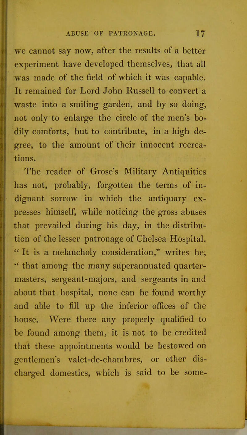 we cannot say now, after the results of a better experiment have developed themselves, that all was made of the field of which it was capable. It remained for Lord John Russell to convert a waste into a smiling garden, and by so doing, not only to enlarge the circle of the men's bo- dily comforts, but to contribute, in a high de- gree, to the amount of their innocent recrea- tions. The reader of Grose's Military Antiquities has not, probably, forgotten the terms of in- dignant sorrow in which the antiquary ex- presses himself, while noticing the gross abuses that prevailed during his day, in the distribu- tion of the lesser patronage of Chelsea Hospital.  It is a melancholy consideration, writes he, that among the many superannuated quarter- masters, sergeant-majors, and sergeants in and about that hospital, none can be found worthy and able to fill up the inferior offices of the house. Were there any properly qualified to be found among them, it is not to be credited that these appointments would be bestowed on gentlemen's valet-de-chambres, or other dis- charged domestics, which is said to be some-