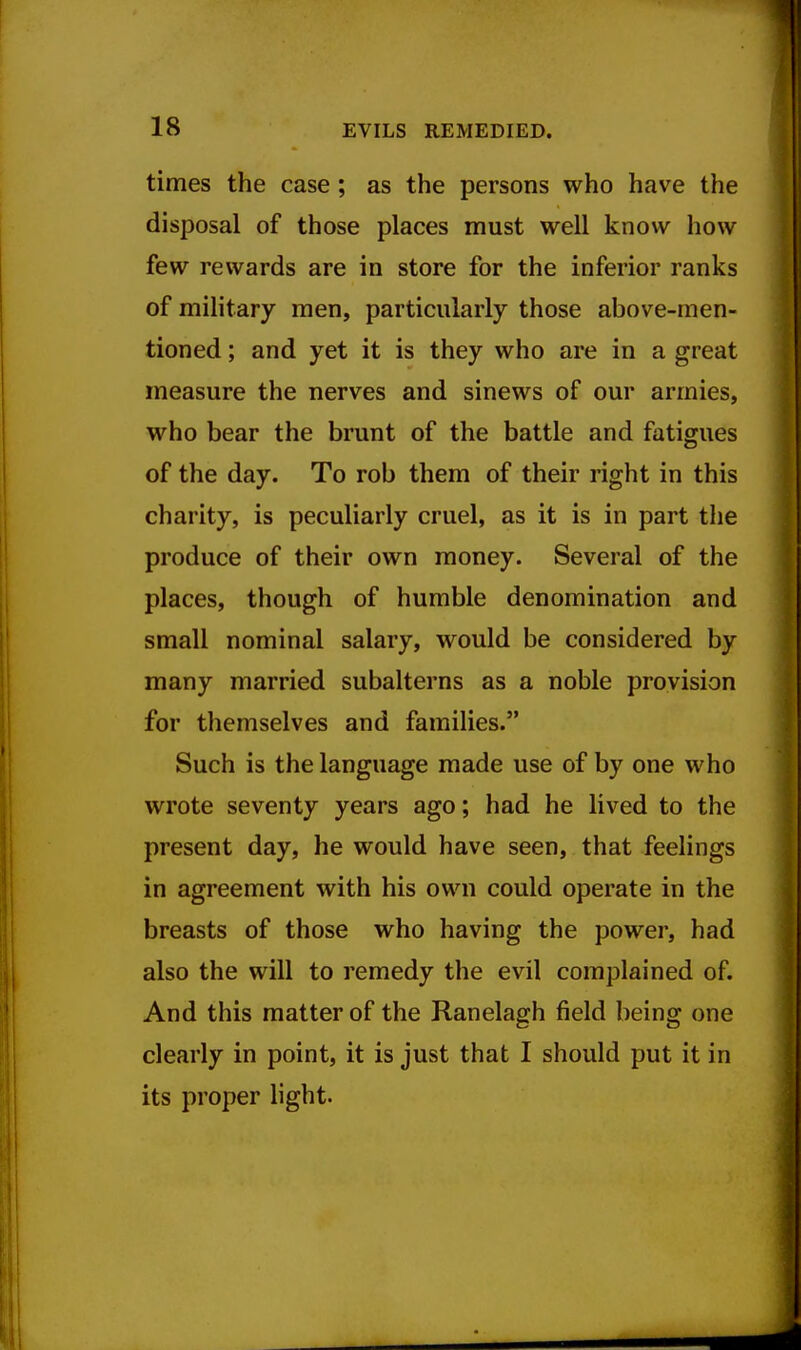 times the case; as the persons who have the disposal of those places must well know how few rewards are in store for the inferior ranks of military men, particularly those above-men- tioned ; and yet it is they who are in a great measure the nerves and sinews of our armies, who bear the brunt of the battle and fatigues of the day. To rob them of their right in this charity, is peculiarly cruel, as it is in part the produce of their own money. Several of the places, though of humble denomination and small nominal salary, would be considered by many married subalterns as a noble provision for themselves and families. Such is the language made use of by one who wrote seventy years ago; had he lived to the present day, he would have seen, that feelings in agreement with his own could operate in the breasts of those who having the power, had also the will to remedy the evil complained of. And this matter of the Ranelagh field being one clearly in point, it is just that I should put it in its proper light.