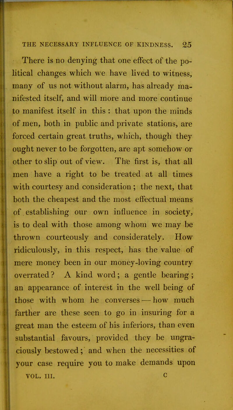 There is no denying that one effect of the po- litical changes which we have lived to witness, many of us not without alarm, has already ma- nifested itself, and will more and more continue to manifest itself in this : that upon the minds of men, both in public and private stations, are forced certain great truths, which, though they ought never to be forgotten, are apt somehow or other to slip out of view. The first is, that all men have a right to be treated at all times with courtesy and consideration ; the next, that both the cheapest and the most effectual means of establishing our own influence in society, is to deal with those among whom we may be thrown courteously and considerately. How ridiculously, in this respect, has the value of mere money been in our money-loving country overrated ? A kind word; a gentle bearing ; an appearance of interest in the well being of those with whom he converses — how much farther are these seen to go in insuring for a great man the esteem of his inferiors, than even substantial favours, provided they be ungra- ciously bestowed; and when the necessities of your case require you to make demands upon VOL. III. c