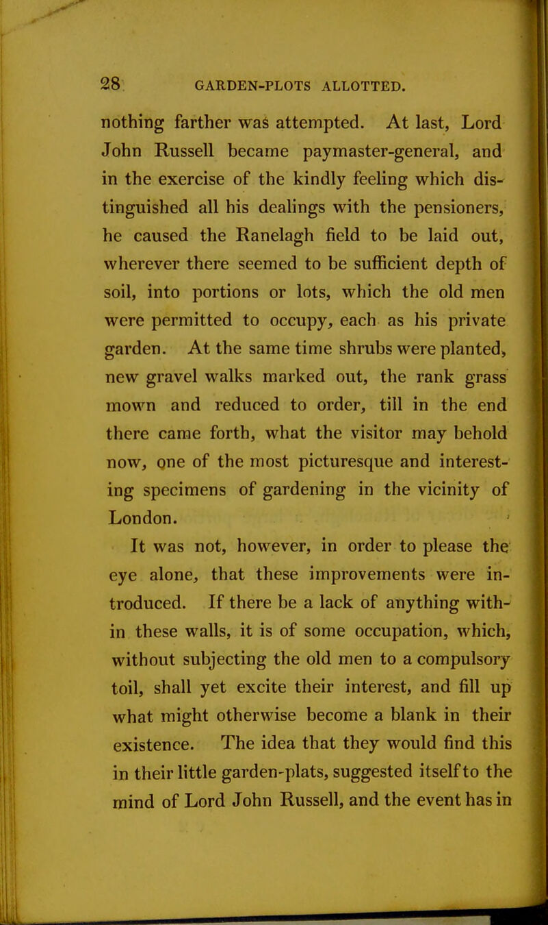 nothing farther was attempted. At last, Lord John Russell became paymaster-general, and in the exercise of the kindly feeling which dis- tinguished all his dealings with the pensioners, he caused the Ranelagh field to be laid out, wherever there seemed to be sufficient depth of soil, into portions or lots, which the old men were permitted to occupy, each as his private garden. At the same time shrubs were planted^ new gravel walks marked out, the rank grass mown and reduced to order, till in the end there came forth, what the visitor may behold now, gne of the most picturesque and interest- ing specimens of gardening in the vicinity of London. It was not, however, in order to please the eye alone, that these improvements were in- troduced. If there be a lack of anything with- in these walls, it is of some occupation, which, without subjecting the old men to a compulsory toil, shall yet excite their interest, and fill up what might otherwise become a blank in their existence. The idea that they would find this in their little garden-plats, suggested itself to the mind of Lord John Russell, and the event has in