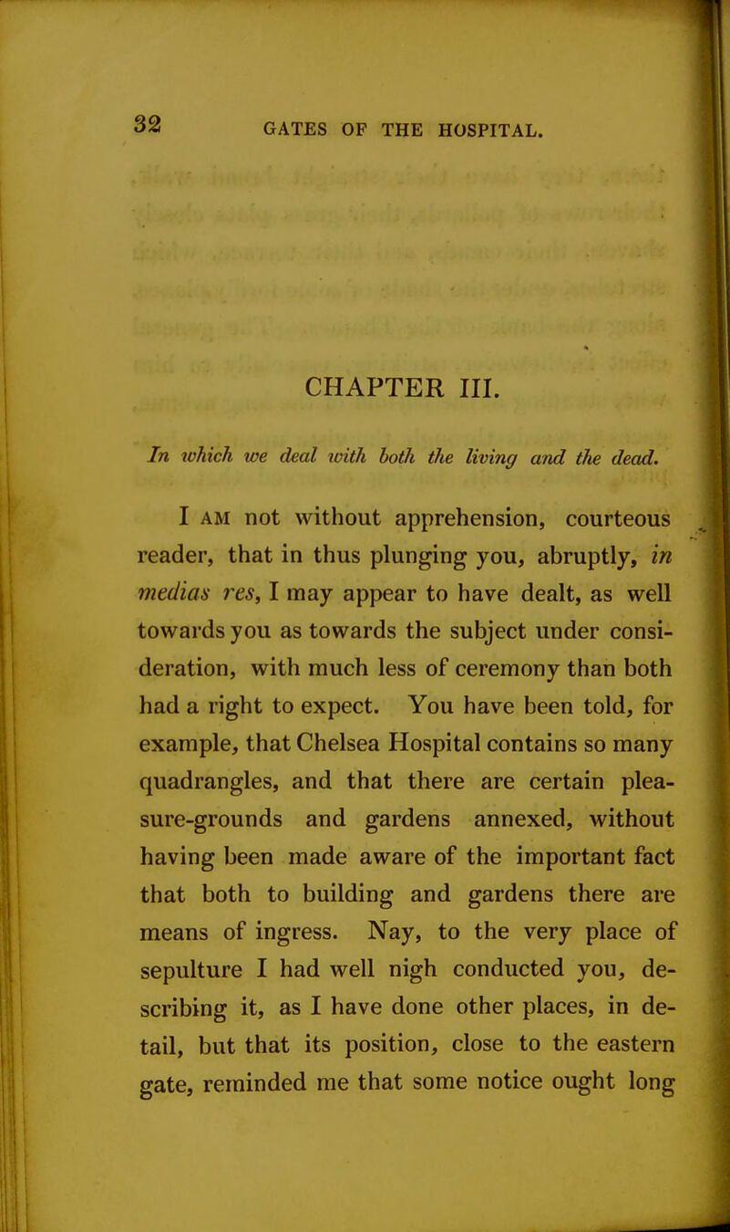 GATES OF THE HOSPITAL. CHAPTER III. In tohich we deal xoiili both the living and the dead. I AM not without apprehension, courteous reader, that in thus plunging you, abruptly, in medias res, I may appear to have dealt, as well towards you as towards the subject under consi- deration, with much less of ceremony than both had a right to expect. You have been told, for example, that Chelsea Hospital contains so many quadrangles, and that there are certain plea- sure-grounds and gardens annexed, without having been made aware of the important fact that both to building and gardens there are means of ingress. Nay, to the very place of sepulture I had well nigh conducted you, de- scribing it, as I have done other places, in de- tail, but that its position, close to the eastern gate, reminded me that some notice ought long