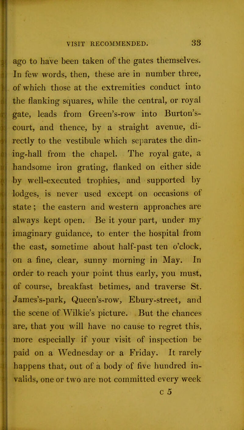 VISIT RECOMMENDED. 33 ago to have been taken of the gates themselves. In few words, then, these are in number three, of which those at the extremities conduct into the flanking squares, while the central, or royal gate, leads from Green's-row into Burton's- court, and thence, by a straight avenue, di- rectly to the vestibule which separates the din- ing-hall from the chapel. The royal gate, a handsome iron grating, flanked on either side by well-executed trophies, and supported by lodges, is never used except on occasions of state ; the eastern and western approaches are always kept open. Be it your part, under my imaginary guidance, to enter the hospital from the east, sometime about half-past ten o'clock, on a fine, clear, sunny morning in May. In order to reach your point thus early, you must, of course, breakfast betimes, and traverse St. James's-park, Queen's-row, Ebury-street, and the scene of Wilkie's picture. But the chances are, that you will have no cause to regret this, more especially if your visit of inspection be paid on a Wednesday or a Friday. It rarely happens that, out of a body of five hundred in- valids, one or two are not committed every week