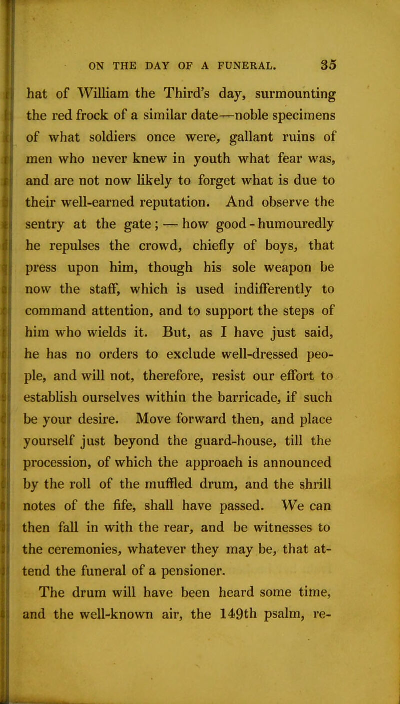 hat of William the Third's day, surmounting the red frock of a similar date—noble specimens of what soldiers once were, gallant ruins of men who never knew in youth what fear was, and are not now likely to forget what is due to their well-earned reputation. And observe the sentry at the gate ; — how good - humouredly he repulses the crowd, chiefly of boys, that press upon him, though his sole weapon be now the staff, which is used indiflferently to command attention, and to support the steps of him who wields it. But, as I have just said, he has no orders to exclude well-dressed peo- ple, and will not, therefore, resist our effort to establish ourselves within the barricade, if such be your desire. Move forward then, and place yourself just beyond the guard-house, till the procession, of which the approach is announced by the roll of the muffled drum, and the shrill notes of the fife, shall have passed. We can then fall in with the rear, and be witnesses to the ceremonies, whatever they may be, that at- tend the funeral of a pensioner. The drum will have been heard some time, and the well-known air, the 149th psalm, re-