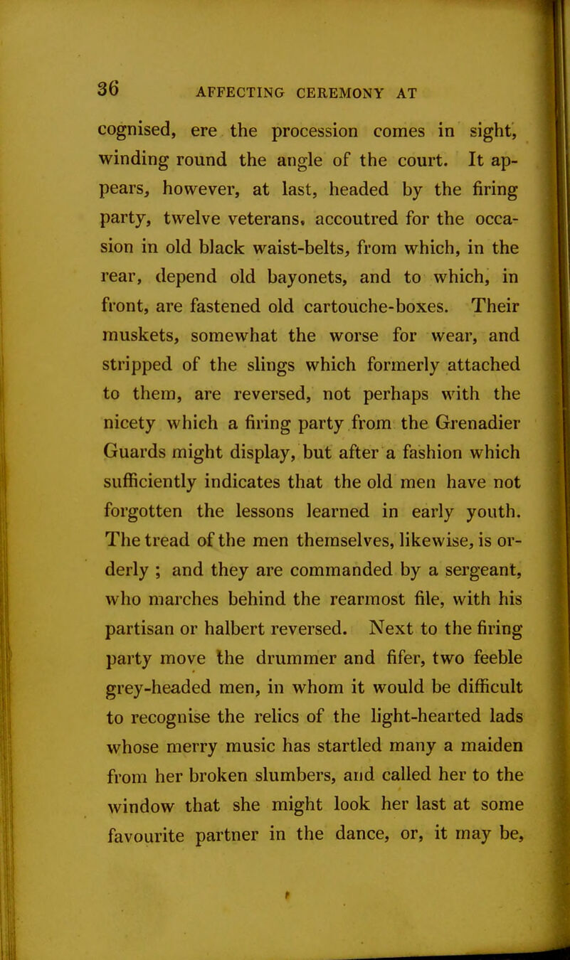 cognised, ere the procession comes in sight, winding round the angle of the court. It ap- pears, however, at last, headed by the firing party, twelve veterans, accoutred for the occa- sion in old black waist-belts, from which, in the rear, depend old bayonets, and to which, in front, are fastened old cartouche-boxes. Their muskets, somewhat the worse for wear, and stripped of the slings which formerly attached to them, are reversed, not perhaps with the nicety which a firing party from the Grenadier Guards might display, but after a fashion which sufficiently indicates that the old men have not forgotten the lessons learned in early youth. The tread of the men themselves, likewise, is or- derly ; and they are commanded by a sergeant, who marches behind the rearmost file, with his partisan or halbert reversed. Next to the firing party move Ihe drummer and fifer, two feeble grey-headed men, in whom it would be difficult to recognise the relics of the light-hearted lads whose merry music has startled many a maiden from her broken slumbers, and called her to the window that she might look her last at some favourite partner in the dance, or, it may be.