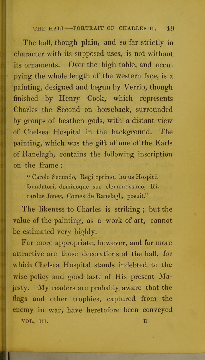 The hall, though plain, and so far strictly in character with its supposed uses, is not without its ornaments. Over the high table, and occu- pying the whole length of the western face, is a painting, designed and begun by Verrio, though finished by Henry Cook, which represents Charles the Second on horseback, surrounded by groups of heathen gods, with a distant view of Chelsea Hospital in the background. The painting, which was the gift of one of the Earls of Ranelagh, contains the following inscription on the frame :  Carolo Secundo, Regi optimo, hujus Hospitii foundatori, dominoque suo clementissimo, Ri- cardus Jones, Comes de Ranelagh, posuit. The likeness to Charles is striking ; but the value of the painting, as a work of art, cannot be estimated very highly. Far more appropriate, however, and far more attractive are those decorations of the hall, for which Chelsea Hospital stands indebted to the wise policy and good taste of His present Ma^ jesty. My readers are probably, aware that the flags and other trophies, captured from the enemy in war, have heretofore been conveyed VOL. III. D it