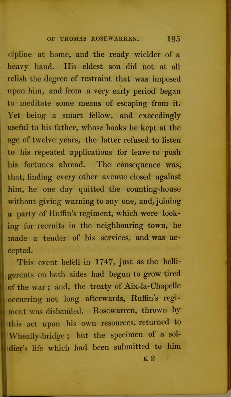 cipline at home, and the ready wielder of a heavy hand. His eldest son did not at all relish the degree of restraint that was imposed upon him, and from a very early period began to meditate some means of escaping from it. Yet being a smart fellow, and exceedingly useful to his father, whose books he kept at the age of twelve years, the latter refused to listen to his repeated applications for leave to push his fortunes abroad. The consequence was, that, finding every other avenue closed against him, he one day quitted the counting-house without giving warning to any one, and, joining a party of Ruffin's regiment, which were look- ing for recruits in the neighbouring town, he made a tender of his services, and was ac- cepted. This event befell in 1747, just as the belli- gerents on both sides had begun to grow tired of the war ; and, the treaty of Aix-la-Chapelle occurring not long afterwards, Ruffin's regi- ment was disbanded. Rosewarren, thrown by tthis act upon his own resources, returned to Wheally-bridge ; but the specimen of a sol- dier's life which had been submitted to him K 2
