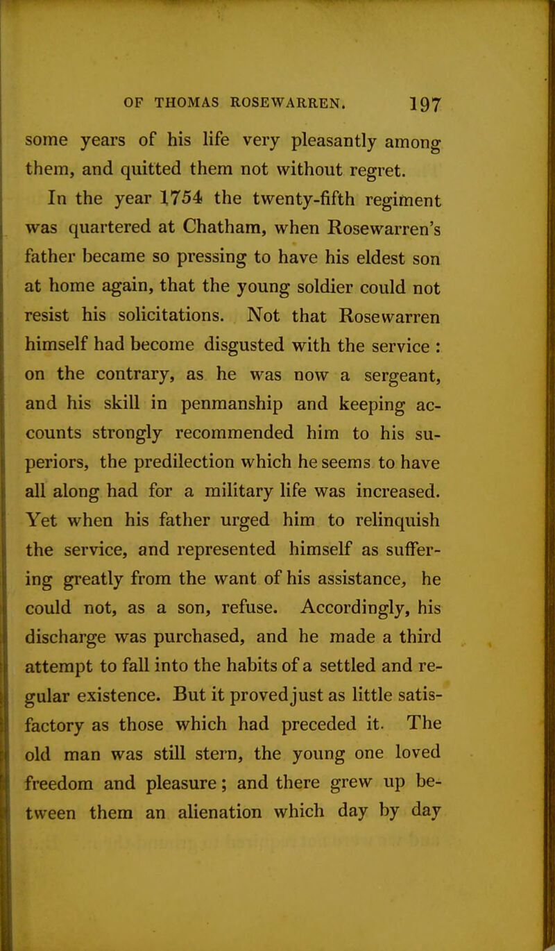 some years of his life very pleasantly among them, and quitted them not without regret. In the year 1.754 the twenty-fifth regiment was quartered at Chatham, when Rosewarren's father became so pressing to have his eldest son at home again, that the young soldier could not resist his solicitations. Not that Rose warren himself had become disgusted with the service : on the contrary, as he was now a sergeant, and his skill in penmanship and keeping ac- counts strongly recommended him to his su- periors, the predilection which he seems to have all along had for a military life was increased. Yet when his father urged him to relinquish the service, and represented himself as suffer- ing greatly from the want of his assistance, he could not, as a son, refuse. Accordingly, his discharge was purchased, and he made a third attempt to fall into the habits of a settled and re- gular existence. But it proved just as little satis- factory as those which had preceded it. The old man was still stern, the young one loved freedom and pleasure; and there grew up be- tween them an alienation which day by day