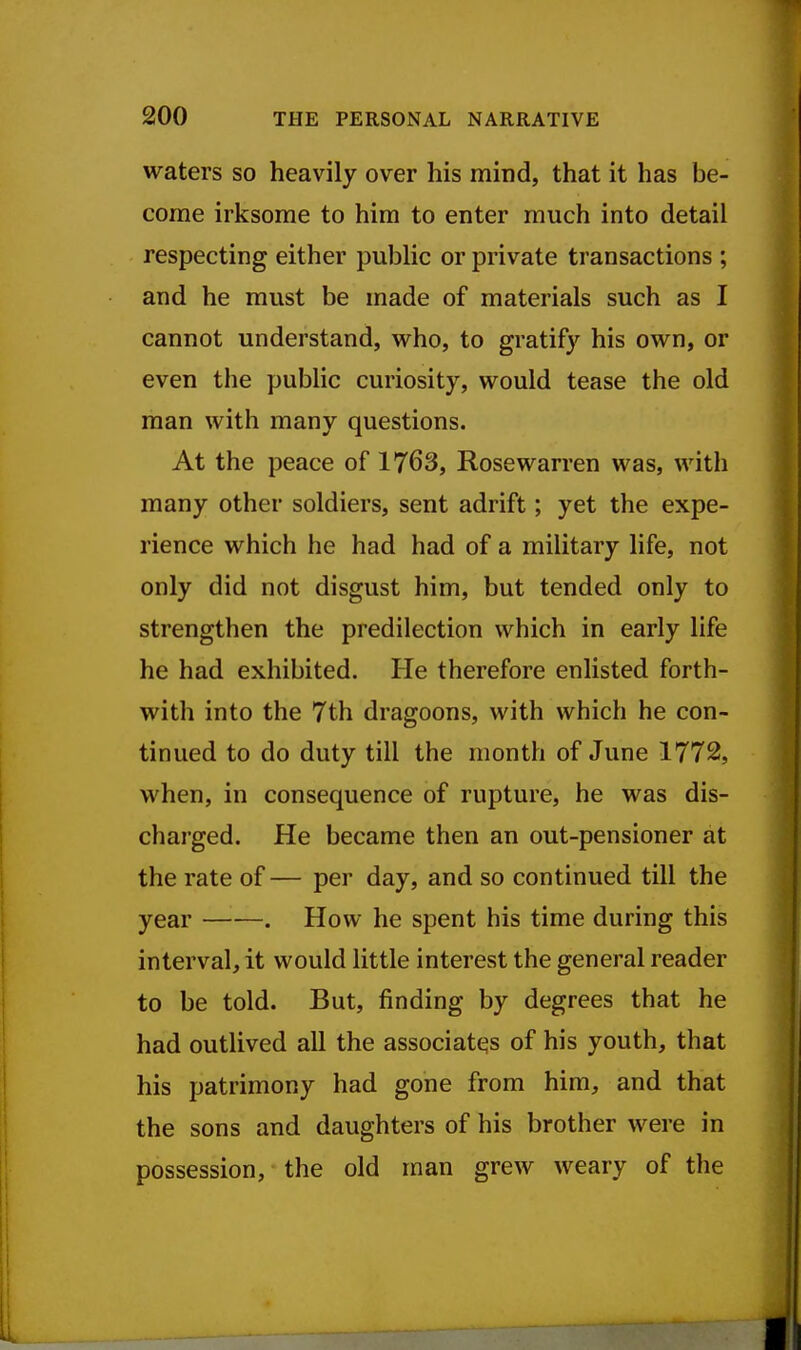 waters so heavily over his mind, that it has be- come irksome to him to enter much into detail respecting either pubhc or private transactions ; and he must be made of materials such as I cannot understand, who, to gratify his own, or even the public curiosity, would tease the old man with many questions. At the peace of 1763, Rosewarren was, with many other soldiers, sent adrift; yet the expe- rience which he had had of a military life, not only did not disgust him, but tended only to strengthen the predilection which in early life he had exhibited. He therefore enlisted forth- with into the 7th dragoons, with which he con- tinued to do duty till the month of June 1772, when, in consequence of rupture, he was dis- charged. He became then an out-pensioner at the rate of — per day, and so continued till the year . How he spent his time during this interval, it would little interest the general reader to be told. But, finding by degrees that he had outlived all the associates of his youth, that his patrimony had gone from him, and that the sons and daughters of his brother were in possession, the old man grew weary of the