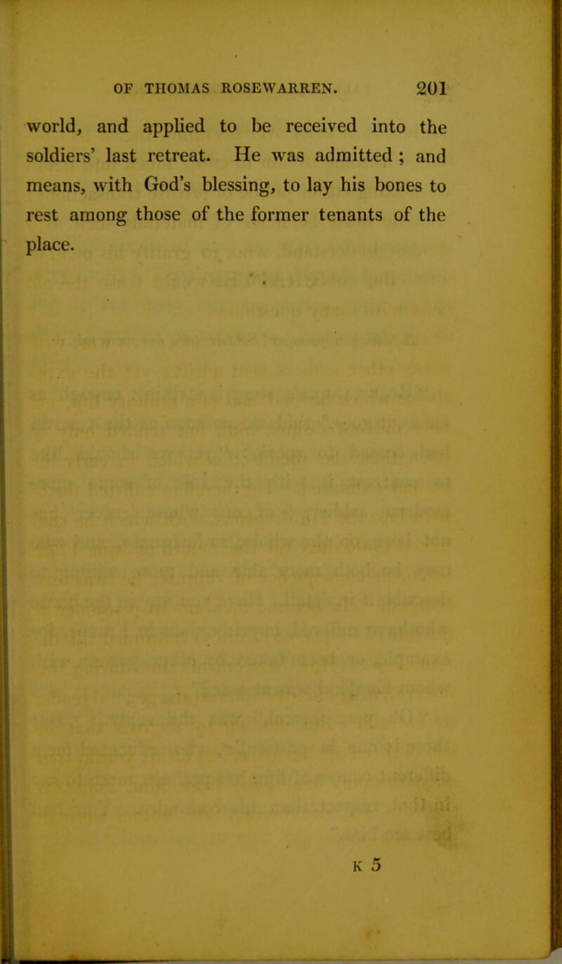 world, and applied to be received into the soldiers' last retreat. He was admitted ; and means, with God's blessing, to lay his bones to rest among those of the former tenants of the place.
