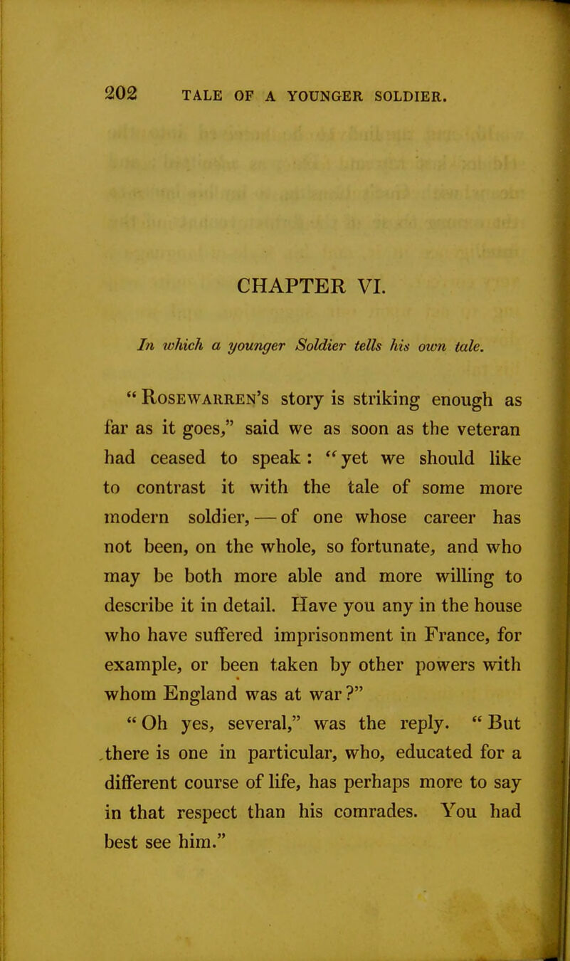 CHAPTER VI. In which a younger Soldier tells his mm tale.  Rosewarren's story is striking enough as far as it goes, said we as soon as the veteran had ceased to speak:  yet we should like to contrast it with the tale of some more modern soldier, — of one whose career has not been, on the whole, so fortunate, and who may be both more able and more willing to describe it in detail. Have you any in the house who have suffered imprisonment in France, for example, or been taken by other powers with whom England was at war ?  Oh yes, several, was the reply.  But there is one in particular, who, educated for a different course of life, has perhaps more to say in that respect than his comrades. You had best see him.