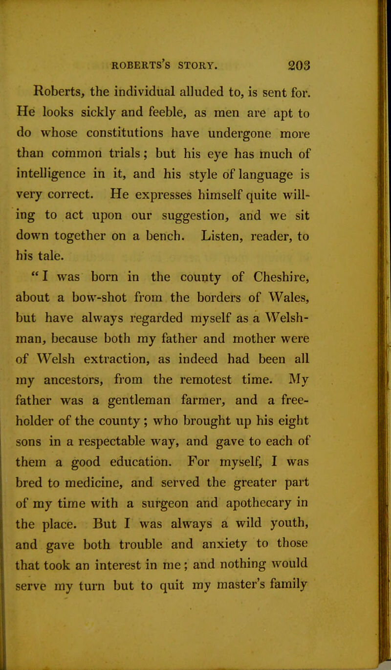 Roberts, the individual alluded to, is sent for. He looks sickly and feeble, as men are apt to do whose constitutions have undergone more than common trials; but his eye has much of intelligence in it, and his style of language is very correct. He expresses himself quite will- ing to act upon our suggestion, and we sit down together on a bench. Listen, reader, to his tale.  I was born in the county of Cheshire, about a bow-shot from the borders of Wales, but have always regarded myself as a Welsh- man, because both my father and mother were of Welsh extraction, as indeed had been all my ancestors, from the remotest time. My father was a gentleman farmer, and a free- holder of the county; who brought up his eight sons in a respectable way, and gave to each of them a good education. For myself, I was bred to medicine, and served the greater part of my time with a surgeon and apothecary in the place. But I was always a wild youth, and gave both trouble and anxiety to those that took an interest in me ; and nothing would serve my turn but to quit my master's family