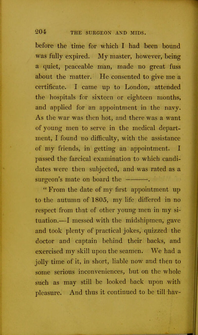 before the time for which I had been bound was fully expired. My master, however, being a quiet, peaceable man, made no great fuss about the matter. He consented to give me a certificate. I came up to London, attended the hospitals for sixteen or eighteen months, and applied for an appointment in the navy. As the war was then hot, and there was a want of young men to serve in the medical depart- ment, I found no difficulty, with the assistance of my friends, in getting an appointment. I passed the farcical examination to which candi- dates were then subjected, and was rated as a surgeon's mate on board the .  From the date of my first appointment up to the autumn of 1805, my life differed in no respect from that of other young men in my si- tuation.—I messed with the midshipmen, gave and took plenty of practical jokes, quizzed the doctor and captain behind their backs, and exercised my skill upon the seamen. We had a jolly time of it, in short, liable now and then to some serious inconveniences, but on the whole such as may still be looked back upon with pleasure. And thus it continued to be till hav-