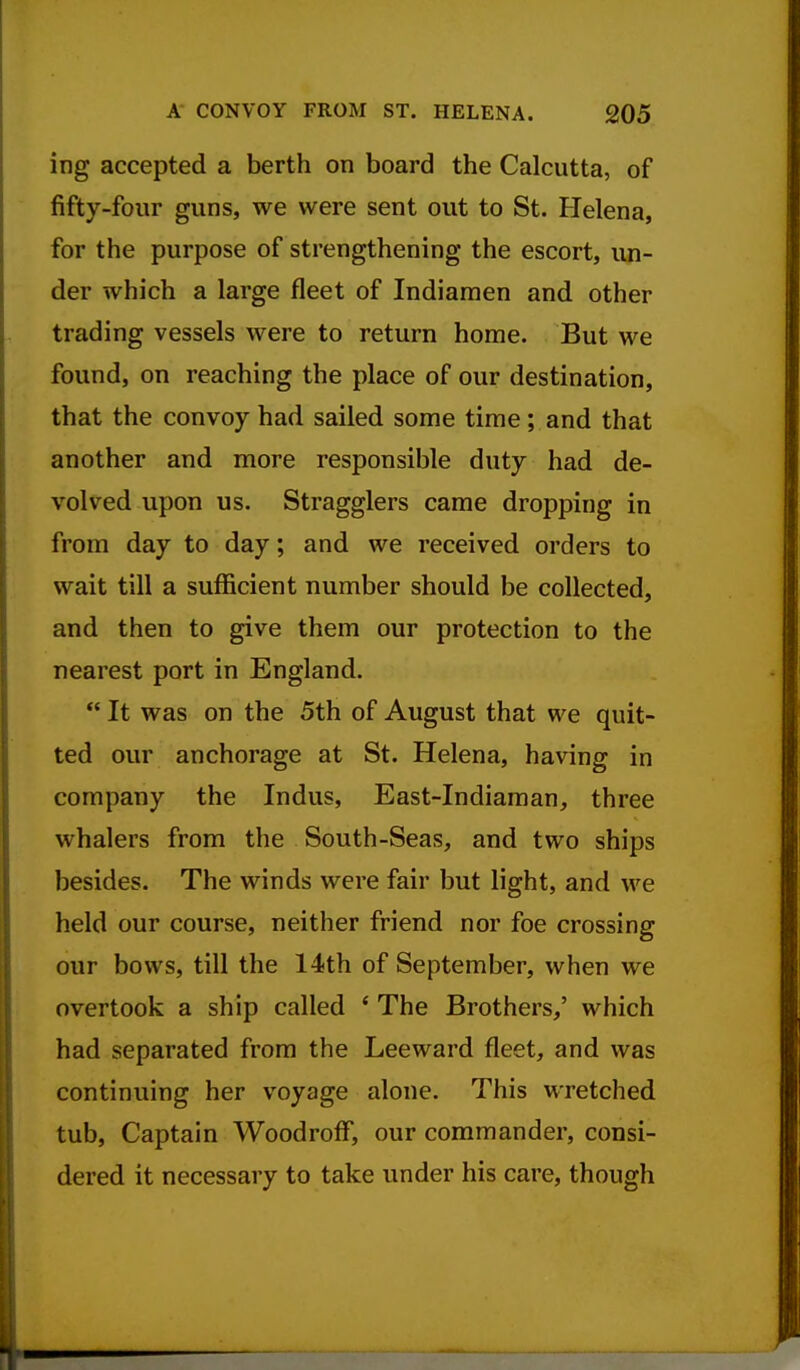 ing accepted a berth on board the Calcutta, of fifty-four guns, we were sent out to St. Helena, for the purpose of strengthening the escort, un- der which a large fleet of Indiaraen and other trading vessels were to return home. But we found, on reaching the place of our destination, that the convoy had sailed some time; and that another and more responsible duty had de- volved upon us. Stragglers came dropping in from day to day; and we received orders to wait till a sufficient number should be collected, and then to give them our protection to the nearest port in England.  It was on the 5th of August that we quit- ted our anchorage at St. Helena, having in company the Indus, East-Indiaman, three whalers from the South-Seas, and two ships besides. The winds were fair but light, and we held our course, neither friend nor foe crossing our bows, till the 14th of September, when we overtook a ship called ' The Brothers,' which had separated from the Leeward fleet, and was continuing her voyage alone. This wretched tub, Captain Woodroff, our commander, consi- dered it necessary to take under his care, though