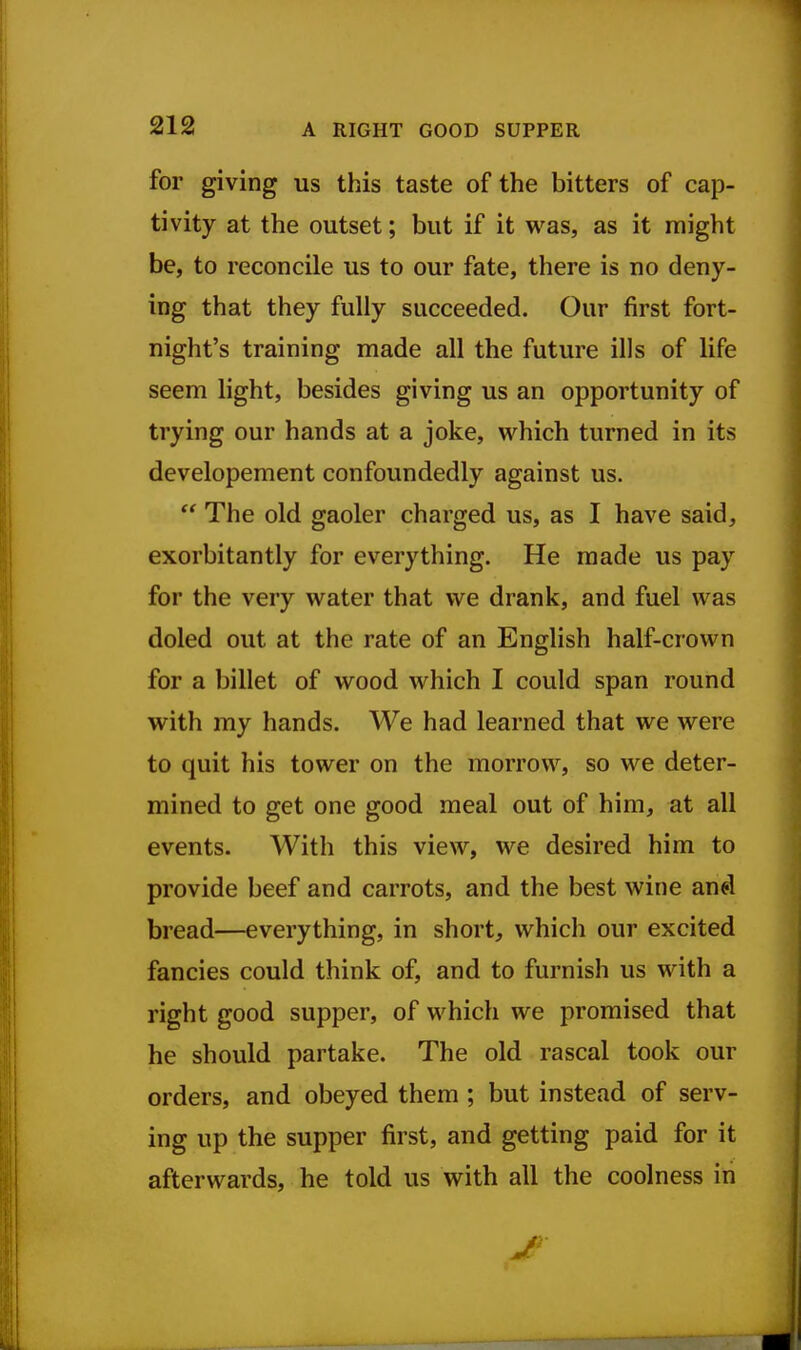 for giving us this taste of the bitters of cap- tivity at the outset; but if it was, as it might be, to reconcile us to our fate, there is no deny- ing that they fully succeeded. Our first fort- night's training made all the future ills of life seem light, besides giving us an opportunity of trying our hands at a joke, which turned in its developement confoundedly against us.  The old gaoler charged us, as I have said, exorbitantly for everything. He made us pay for the very water that we drank, and fuel was doled out at the rate of an English half-crown for a billet of wood which I could span round with my hands. We had learned that we were to quit his tower on the morrow, so we deter- mined to get one good meal out of him, at all events. With this view, we desired him to provide beef and carrots, and the best wine an^l bread—everything, in short, which our excited fancies could think of, and to furnish us with a right good supper, of which we promised that he should partake. The old rascal took our orders, and obeyed them ; but instead of serv- ing up the supper first, and getting paid for it afterwards, he told us with all the coolness in