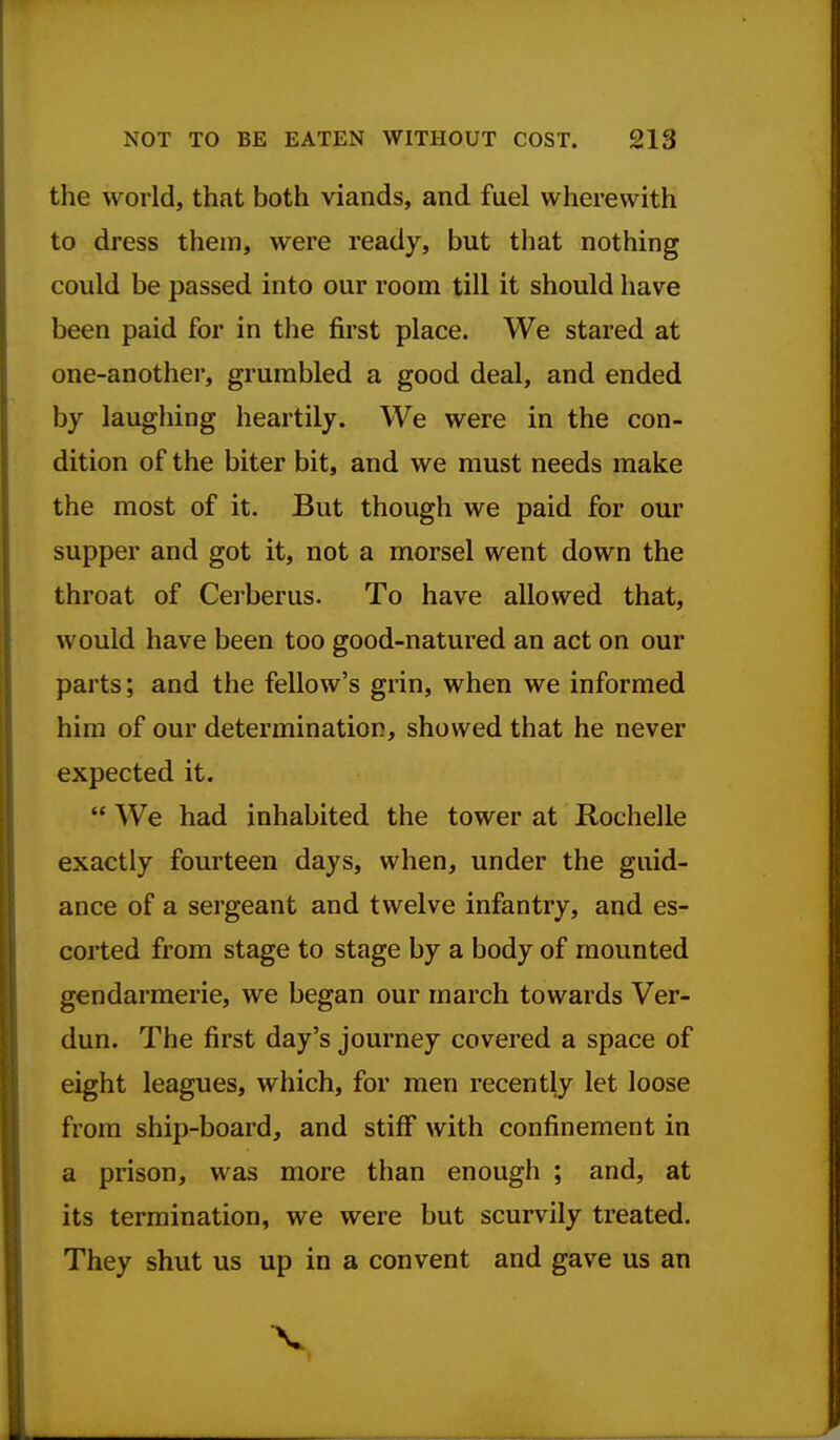 the world, that both viands, and fuel wherewith to dress them, were ready, but that nothing could be passed into our room till it should have been paid for in the first place. We stared at one-another, grumbled a good deal, and ended by laughing heartily. We were in the con- dition of the biter bit, and we must needs make the most of it. But though we paid for our supper and got it, not a morsel went down the throat of Cerberus. To have allowed that, would have been too good-natured an act on our parts; and the fellow's grin, when we informed him of our determination, showed that he never expected it.  We had inhabited the tower at Rochelle exactly fourteen days, when, under the guid- ance of a sergeant and twelve infantry, and es- corted from stage to stage by a body of mounted gendarmerie, we began our march towards Ver- dun. The first day's journey covered a space of eight leagues, which, for men recently let loose from ship-board, and stiff with confinement in a prison, was more than enough ; and, at its termination, we were but scurvily treated. They shut us up in a convent and gave us an