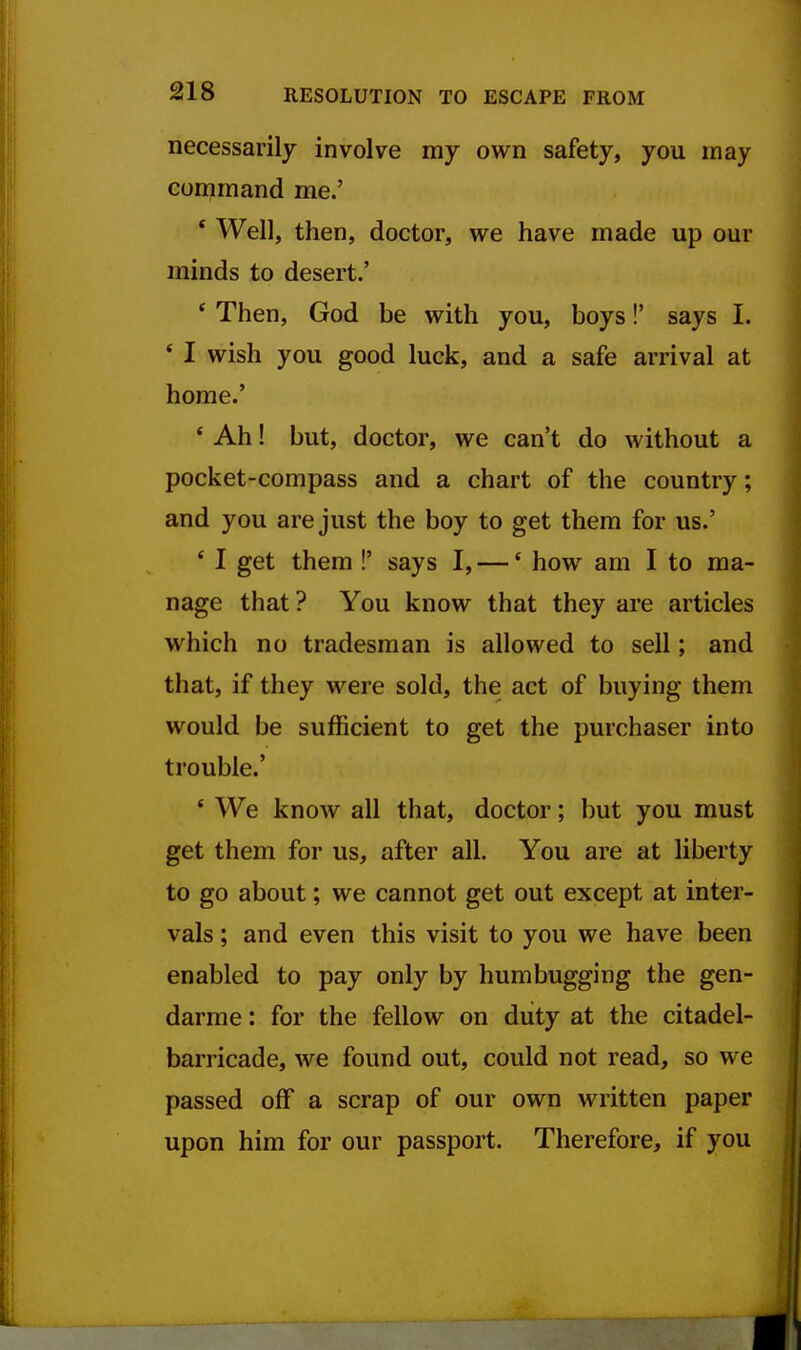 necessarily involve my own safety, you may command me.' * Well, then, doctor, we have made up our minds to desert.' * Then, God be with you, boys!' says I. * I wish you good luck, and a safe arrival at home.' ' Ah! but, doctor, we can't do without a pocket-compass and a chart of the country; and you are just the boy to get them for us.' * I get them !' says I, —' how am I to ma- nage that ? You know that they are articles which no tradesman is allowed to sell; and that, if they were sold, the act of buying them would be sufficient to get the purchaser into trouble.' * We know all that, doctor; but you must get them for us, after all. You are at liberty to go about; we cannot get out except at inter- vals ; and even this visit to you we have been enabled to pay only by humbugging the gen- darme : for the fellow on duty at the citadel- barricade, we found out, could not read, so we passed off a scrap of our own written paper upon him for our passport. Therefore, if you