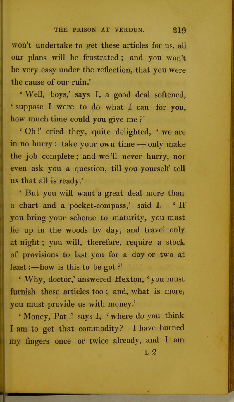 won't undertake to get these articles for us, all our plans will be frustrated ; and you won't be very easy under the reflection, that you were the cause of our ruin.' * Well, boys,' says I, a good deal softened, * suppose I were to do what I can for you, how much time could you give me ?' * Oh!' cried they, quite delighted, ' we are in no hurry : take your own time — only make the job complete; and we '11 never hurry, nor even ask you a question, till you yourself tell us that all is ready.' * But you will want a great deal more than a chart and a pocket-compass/ said I. * If you bring your scheme to maturity, you must lie up in the woods by day, and travel only at night; you will, therefore, require a stock of provisions to last you for a day or two at least:—how is this to be got ?' * Why, doctor,' answered Hexton, *you must furnish these articles too; and, what is more, you must provide us with money.' ' Money, Pat!' says I, ' where do you think I am to get that commodity? I have burned my fingers once or twice already, and I am L 2