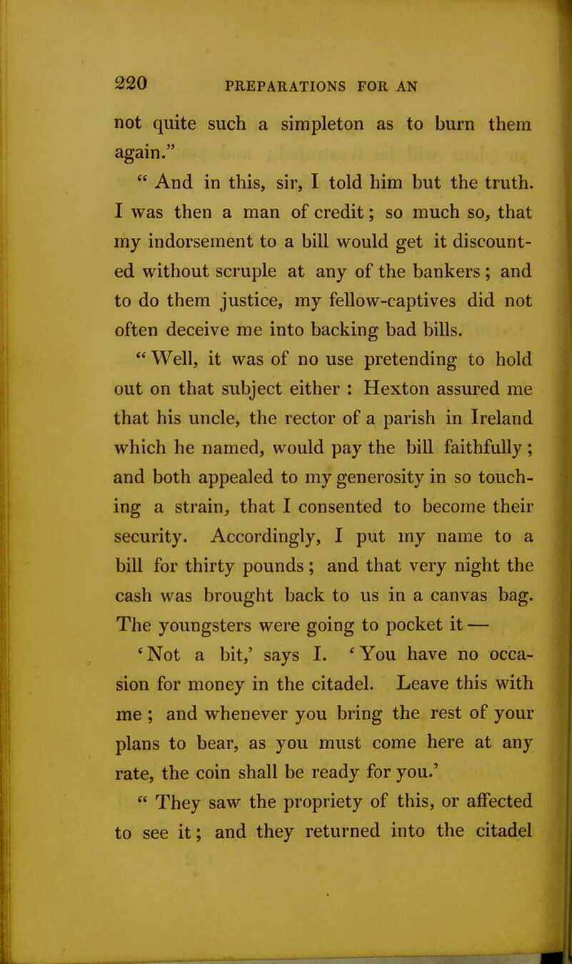 not quite such a simpleton as to burn them again.  And in this, sir, I told him but the truth. I was then a man of credit; so much so, that my indorsement to a bill would get it discount- ed without scruple at any of the bankers ; and to do them justice, my fellow-captives did not often deceive me into backing bad bills.  Well, it was of no use pretending to hold out on that subject either : Hexton assured me that his uncle, the rector of a parish in Ireland which he named, would pay the bill faithfully; and both appealed to my generosity in so touch- ing a strain, that I consented to become their security. Accordingly, I put my name to a bill for thirty pounds ; and that very night the cash was brought back to us in a canvas bag. The youngsters were going to pocket it — *Not a bit,' says I. 'You have no occa- sion for money in the citadel. Leave this with me ; and whenever you bring the rest of your plans to bear, as you must come here at any rate, the coin shall be ready for you.'  They saw the propriety of this, or affected to see it; and they returned into the citadel