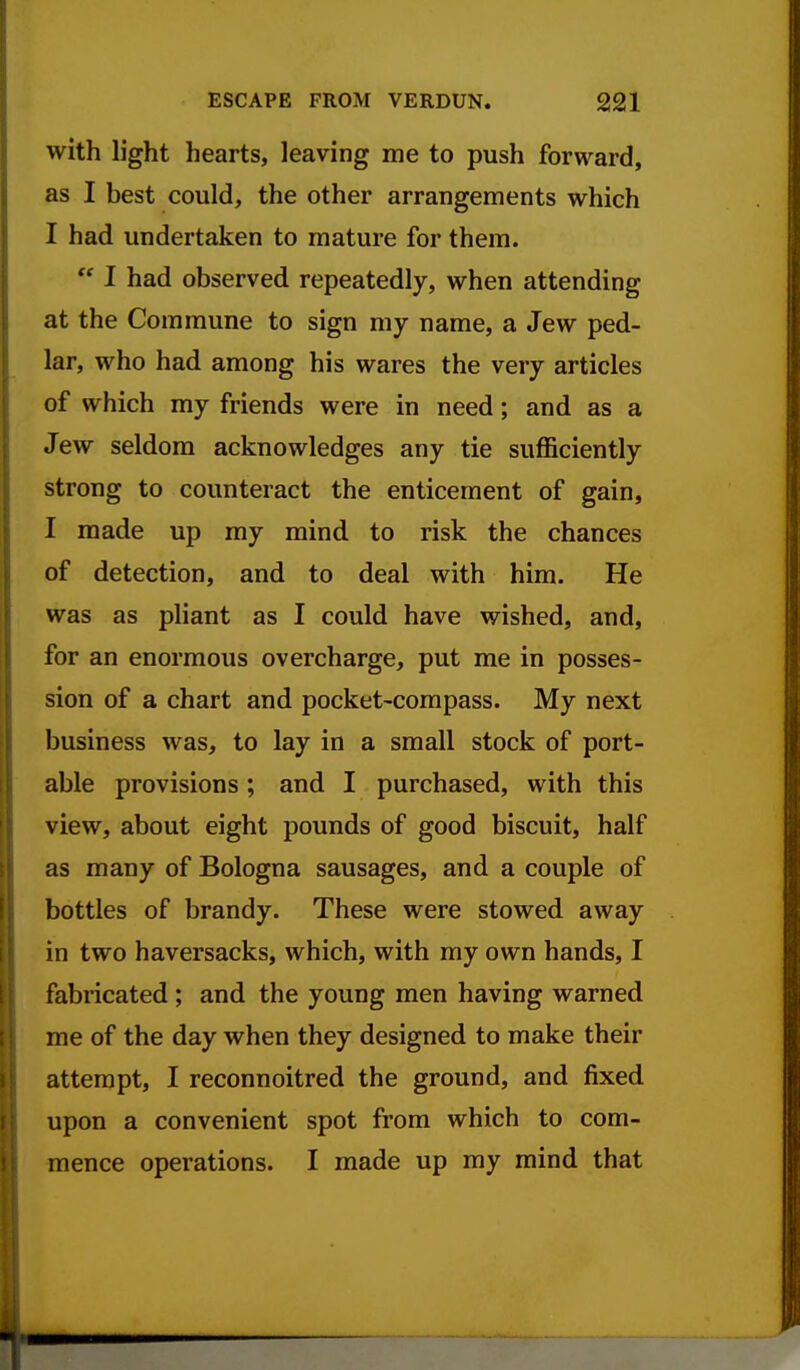 with light hearts, leaving me to push forward, as I best could, the other arrangements which I had undertaken to mature for them.  I had observed repeatedly, when attending at the Commune to sign my name, a Jew ped- lar, who had among his wares the very articles of which my friends were in need; and as a Jew seldom acknowledges any tie sufficiently strong to counteract the enticement of gain, I made up my mind to risk the chances of detection, and to deal with him. He was as pliant as I could have wished, and, for an enormous overcharge, put me in posses- sion of a chart and pocket-compass. My next business was, to lay in a small stock of port- able provisions; and I purchased, with this view, about eight pounds of good biscuit, half as many of Bologna sausages, and a couple of bottles of brandy. These were stowed away in two haversacks, which, with my own hands, I fabricated ; and the young men having warned me of the day when they designed to make their attempt, I reconnoitred the ground, and fixed upon a convenient spot from which to com- mence operations. I made up my mind that