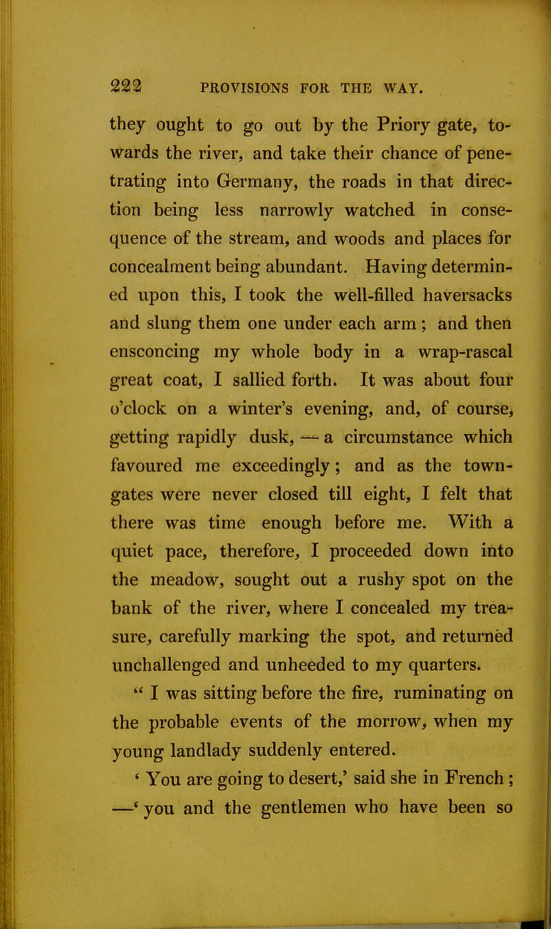 they ought to go out by the Priory gate, to- wards the river, and take their chance of pene- trating into Germany, the roads in that direc- tion being less narrowly watched in conse- quence of the stream, and woods and places for concealment being abundant. Having determin- ed upon this, I took the well-filled haversacks and slung them one under each arm; and then ensconcing my whole body in a wrap-rascal great coat, I sallied forth. It was about four o'clock on a winter's evening, and, of course, getting rapidly dusk, — a circumstance which favoured me exceedingly; and as the town- gates were never closed till eight, I felt that there was time enough before me. With a quiet pace, therefore, I proceeded down into the meadow, sought out a rushy spot on the bank of the river, where I concealed my trea- sure, carefully marking the spot, and returned unchallenged and unheeded to my quarters.  I was sitting before the fire, ruminating on the probable events of the morrow, when my young landlady suddenly entered. ' You are going to desert,' said she in French ; —' you and the gentlemen who have been so
