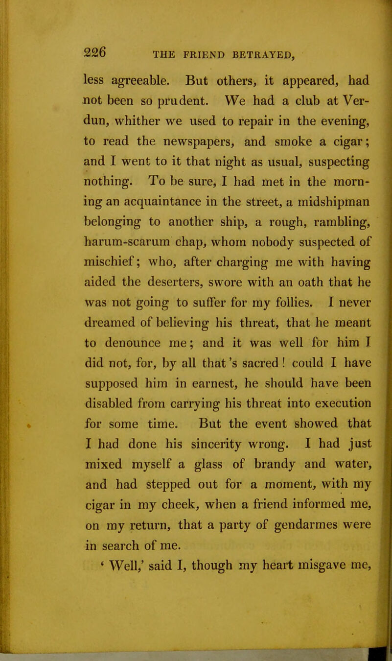 less agreeable. But others, it appeared, had not been so prudent. We had a club at Ver- dun, whither we used to repair in the evening, to read the newspapers, and smoke a cigar; and I went to it that night as usual, suspecting nothing. To be sure, I had met in the morn- ing an acquaintance in the street, a midshipman belonging to another ship, a rough, rambling, harum-scarum chap, whom nobody suspected of mischief; who, after charging me with having aided the deserters, swore with an oath that he was not going to suffer for my follies. I never dreamed of believing his threat, that he meant to denounce me; and it was well for him I did not, for, by all that's sacred ! could I have supposed him in earnest, he should have been disabled from carrying his threat into execution for some time. But the event showed that I had done his sincerity wrong. I had just mixed myself a glass of brandy and water, and had stepped out for a moment, with my cigar in my cheek, when a friend informed me, on my return, that a party of gendarmes were in search of me. ' Well,' said I, though my heart misgave me.