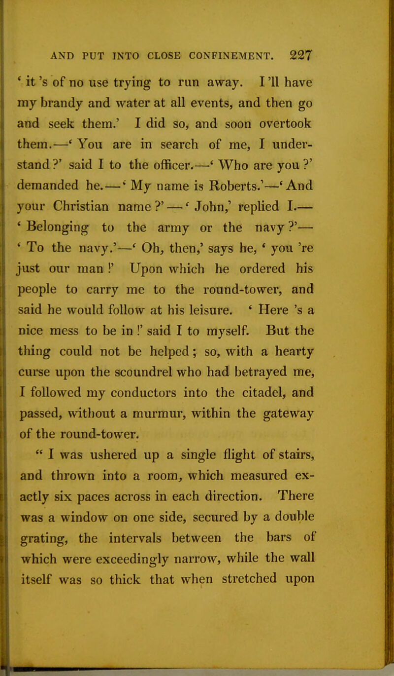 * it's of no use trying to run away, I '11 have my brandy and water at all events, and then go and seek them.' I did so, and soon overtook them.—* You are in search of me, I under- stand ?' said I to the officer.—' Who are you ?' demanded he.—My name is Roberts.'—'And your Christian name ?' —' John,' replied I.— * Belonging to the array or the navy ?'— ' To the navy.'—' Oh, then,' says he, * you 're just our man !' Upon which he ordered his people to carry me to the round-tower, and said he would follow at his leisure. ' Here's a nice mess to be in !' said I to myself. But the thing could not be helped; so, with a hearty curse upon the scoundrel who had betrayed me, I followed my conductors into the citadel, and passed, without a murmur, within the gateway of the round-tower.  I was ushered up a single flight of stairs, and thrown into a room, which measured ex- actly six paces across in each direction. There was a window on one side, secured by a double grating, the intervals between the bars of which were exceedingly narrow, while the wall itself was so thick that when stretched upon
