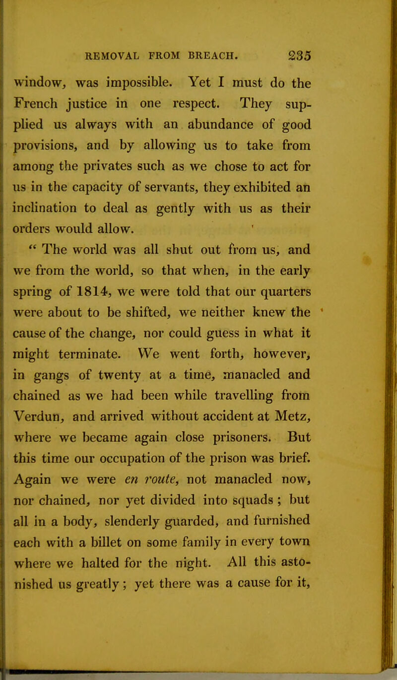 window, was impossible. Yet I must do the French justice in one respect. They sup- plied us always with an abundance of good provisions, and by allowing us to take from among the privates such as we chose to act for us in the capacity of servants, they exhibited an inclination to deal as gently with us as their orders would allow.  The world was all shut out from us, and we from the world, so that when, in the early spring of 1814, we were told that our quarters were about to be shifted, we neither knew the * cause of the change, nor could guess in what it might terminate. We went forth, however, in gangs of twenty at a time, manacled and chained as we had been while travelling from Verdun, and arrived without accident at Metz, where we became again close prisoners. But this time our occupation of the prison was brief. Again we were en route, not manacled now, nor chained, nor yet divided into squads ; but all in a body, slenderly guarded, and furnished each with a billet on some family in every town where we halted for the night. All this asto- nished us greatly; yet there was a cause for it.