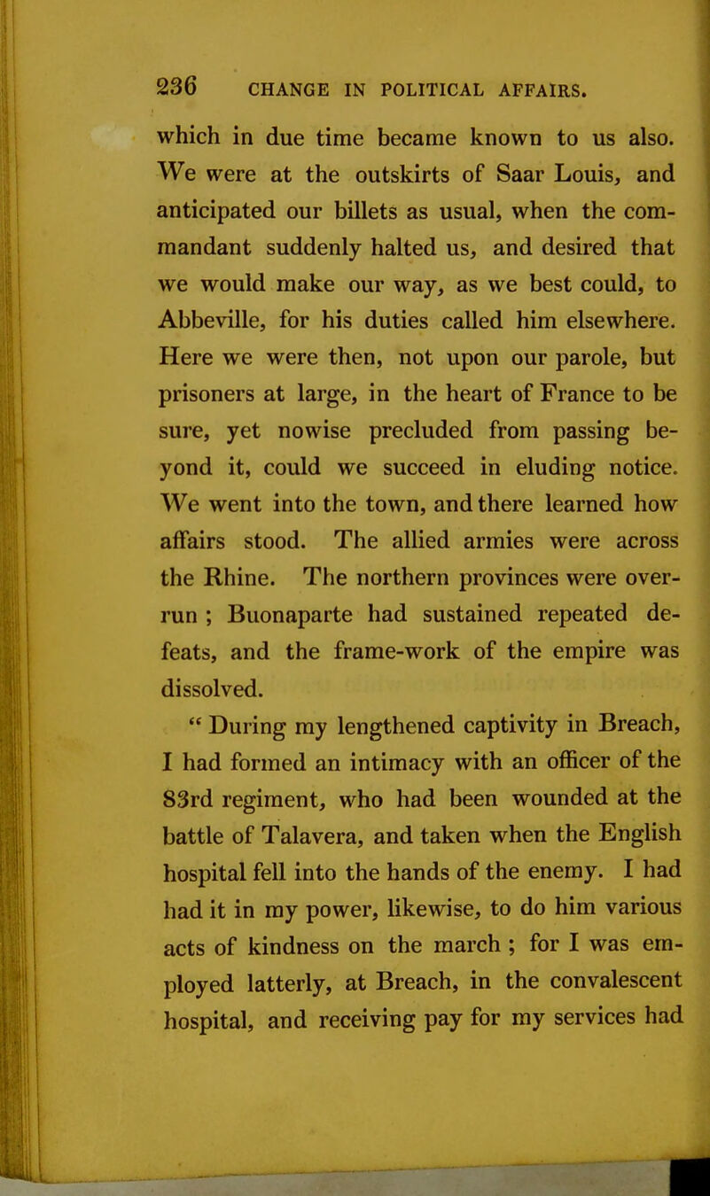 which in due time became known to us also. We were at the outskirts of Saar Louis, and anticipated our billets as usual, when the com- mandant suddenly halted us, and desired that we would make our way, as we best could, to Abbeville, for his duties called him elsewhere. Here we were then, not upon our parole, but prisoners at large, in the heart of France to be sure, yet nowise precluded from passing be- yond it, could we succeed in eluding notice. We went into the town, and there learned how affairs stood. The allied armies were across the Rhine. The northern provinces were over- run ; Buonaparte had sustained repeated de- feats, and the frame-work of the empire was dissolved.  During my lengthened captivity in Breach, I had formed an intimacy with an officer of the 83rd regiment, who had been wounded at the battle of Talavera, and taken when the English hospital fell into the hands of the enemy. I had had it in ray power, likewise, to do him various acts of kindness on the march ; for I was em- ployed latterly, at Breach, in the convalescent hospital, and receiving pay for my services had