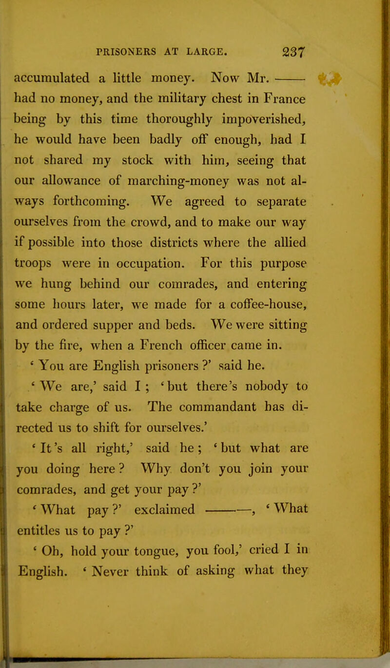 accumulated a little money. Now Mr. had no money, and the military chest in France being by this time thoroughly impoverished, he would have been badly off enough, had I not shared my stock with him, seeing that our allowance of marching-money was not al- ways forthcoming. We agreed to separate ourselves from the crowd, and to make our way if possible into those districts where the allied troops were in occupation. For this purpose we hung behind our comrades, and entering some hours later, w^e made for a coffee-house, and ordered supper and beds. We were sitting by the fire, when a French officer came in. * You are English prisoners ?' said he. 'We are,' said I; 'but there's nobody to take charge of us. The commandant has di- rected us to shift for ourselves.' ' It's all right,' said he ; ' but what are you doing here ? Why don't you join your comrades, and get your pay ?' 'What pay?' exclaimed , 'What entitles us to pay ?' ' Oh, hold your tongue, you fool,' cried I in English. ' Never think of asking what they