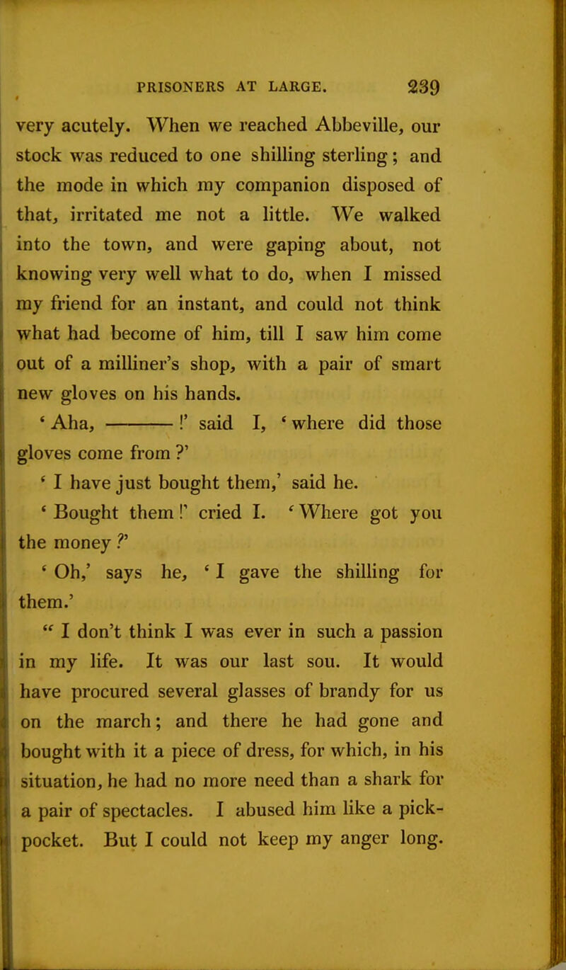 very acutely. When we reached Abbeville, our stock was reduced to one shilling sterling; and the mode in which my companion disposed of that, irritated me not a little. We walked into the town, and were gaping about, not knowing very well what to do, when I missed my friend for an instant, and could not think what had become of him, till I saw him come out of a milliner's shop, with a pair of smart new gloves on his hands. ' Aha, !' said I, ' where did those gloves come from ?' * I have just bought them,' said he. ' Bought them !' cried I. ' Where got you the money ?' ' Oh,' says he, ' I gave the shilling for them.'  I don't think I was ever in such a passion in my life. It was our last sou. It would have procured several glasses of brandy for us on the march; and there he had gone and bought with it a piece of dress, for which, in his situation, he had no more need than a shark for a pair of spectacles. I abused him like a pick- pocket. But I could not keep my anger long.