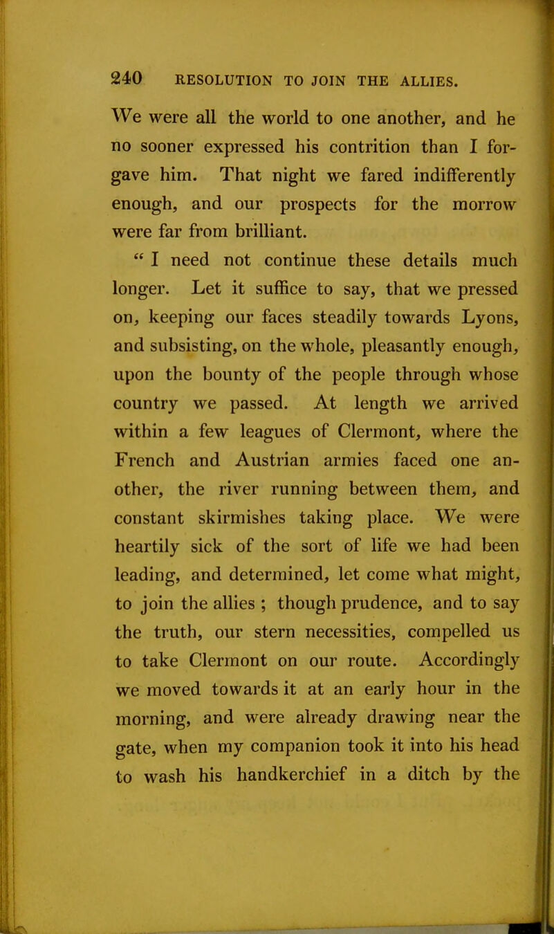 We were all the world to one another, and he no sooner expressed his contrition than I for- gave him. That night we fared indifferently enough, and our prospects for the morrow were far from brilliant.  I need not continue these details much longer. Let it suffice to say, that we pressed on, keeping our faces steadily towards Lyons, and subsisting, on the whole, pleasantly enough, upon the bounty of the people through whose country we passed. At length we arrived within a few leagues of Clermont, where the French and Austrian armies faced one an- other, the river running between them, and constant skirmishes taking place. We were heartily sick of the sort of life we had been leading, and determined, let come what might, to join the allies ; though prudence, and to say the truth, our stern necessities, compelled us to take Clermont on our route. Accordingly we moved towards it at an early hour in the morning, and were already drawing near the gate, when my companion took it into his head to wash his handkerchief in a ditch by the