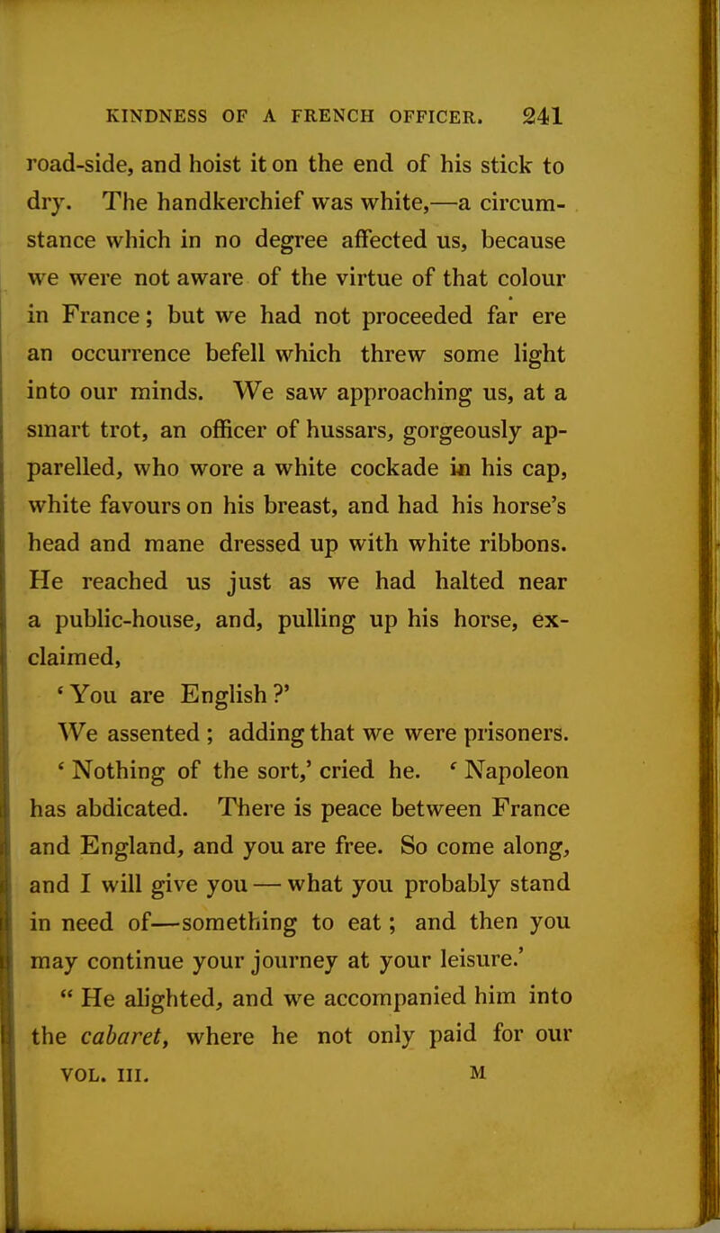 road-side, and hoist it on the end of his stick to dry. The handkerchief was white,—a circum- stance which in no degree affected us, because we were not aware of the virtue of that colour in France; but we had not proceeded far ere an occurrence befell which threw some light into our minds. We saw approaching us, at a smart trot, an ofl&cer of hussars, gorgeously ap- parelled, who wore a white cockade i« his cap, white favours on his breast, and had his horse's head and mane dressed up with white ribbons. He reached us just as we had halted near a public-house, and, pulling up his horse, ex- claimed, 'You are English?' We assented ; adding that we were prisoners. * Nothing of the sort,' cried he. ' Napoleon has abdicated. There is peace between France and England, and you are free. So come along, and I will give you — what you probably stand in need of—something to eat; and then you may continue your journey at your leisure.'  He alighted, and we accompanied him into the cabaret, where he not only paid for our VOL. III. M