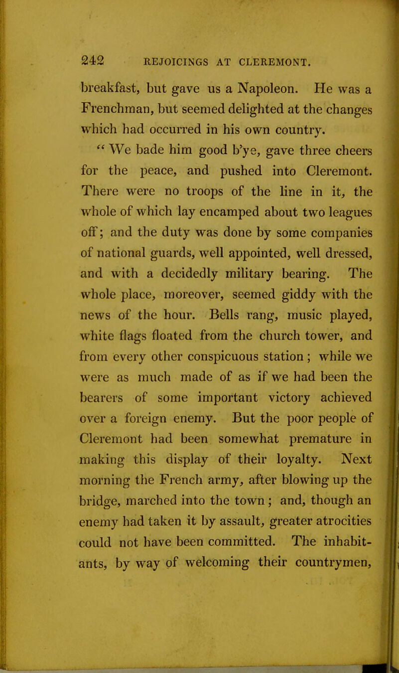 breakfast, but gave us a Napoleon. He was a Frenchman, but seemed delighted at the changes which had occurred in his own country.  We bade him good b'ye, gave three cheers for the peace, and pushed into Cleremont. There were no troops of the line in it, the whole of which lay encamped about two leagues off; and the duty was done by some companies of national guards, well appointed, well dressed, and with a decidedly military bearing. The whole place, moreover, seemed giddy with the news of the hour. Bells rang, music played, white flags floated from the church tower, and from every other conspicuous station ; while we were as much made of as if we had been the bearers of some important victory achieved over a foreign enemy. But the poor people of Cleremont had been somewhat premature in making this display of their loyalty. Next morning the French army, after blowing up the bridge, marched into the town ; and, though an enemy had taken it by assault, greater atrocities could not have been committed. The inhabit- ants, by way of welcoming their countrymen.
