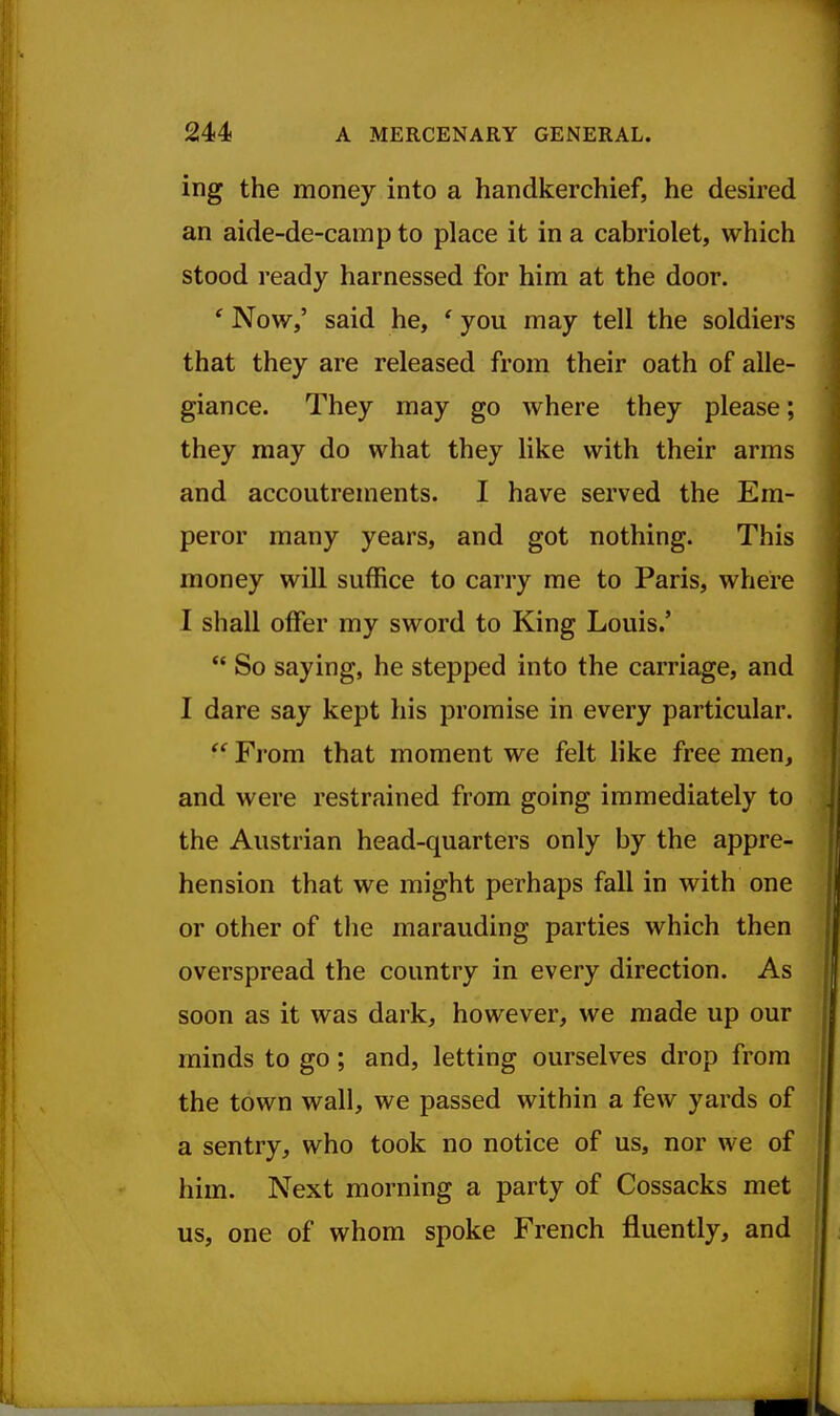 ing the money into a handkerchief, he desired an aide-de-camp to place it in a cabriolet, which stood ready harnessed for him at the door. ' Now,' said he, ' you may tell the soldiers that they are released from their oath of alle- giance. They may go where they please; they may do what they like with their arms and accoutrements. I have served the Em- peror many years, and got nothing. This money will suffice to carry me to Paris, where I shall offer my sword to King Louis.'  So saying, he stepped into the carriage, and I dare say kept his promise in every particular. From that moment we felt like free men, and were restrained from going immediately to the Austrian head-quarters only by the appre- hension that we might perhaps fall in with one or other of the marauding parties which then overspread the country in every direction. As soon as it was dark, however, we made up our minds to go; and, letting ourselves drop from the town wall, we passed within a few yards of a sentry, who took no notice of us, nor we of him. Next morning a party of Cossacks met us, one of whom spoke French fluently, and