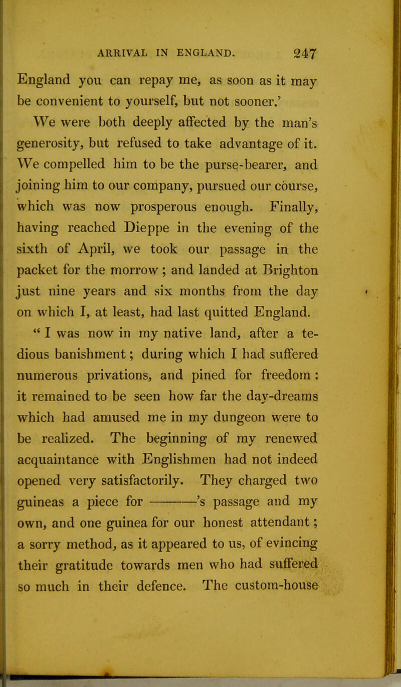 England you can repay me, as soon as it may be convenient to yourself, but not sooner.' We were both deeply aflfected by the man's generosity, but refused to take advantage of it. We compelled him to be the purse-bearer, and joining him to our company, pursued our course, which was now prosperous enough. Finally, having reached Dieppe in the evening of the sixth of April, we took our passage in the packet for the morrow; and landed at Brighton just nine years and six months from the day on which I, at least, had last quitted England.  I was now in my native land, after a te- dious banishment; during which I had suffered numerous privations, and pined for freedom : it remained to be seen how far the day-dreams which had amused me in my dungeon were to be realized. The beginning of my renewed acquaintance with Englishmen had not indeed opened very satisfactorily. They charged two guineas a piece for 's passage and my own, and one guinea for our honest attendant; a sorry method, as it appeared to us, of evincing their gratitude towards men who had suffered so much in their defence. The custom-house