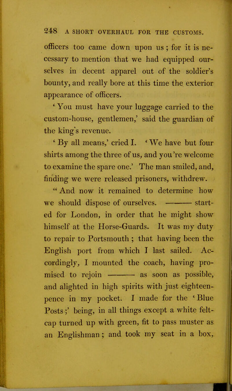 officers too came down upon us ; for it is ne- cessary to mention that we had equipped our- selves in decent apparel out of the soldier's bounty, and really bore at this time the exterior appearance of officers. ' You must have your luggage carried to the custom-house, gentlemen,' said the guardian of the king's revenue. ' By all means,' cried I, * We have but four shirts among the three of us, and you 're welcome to examine the spare one.' The man smiled, and, finding we were released prisoners, withdrew.  And now it remained to determine how we should dispose of ourselves. start- ed for London, in order that he might show himself at the Horse-Guards. It was my duty to repair to Portsmouth ; that having been the English port from which I last sailed. Ac- cordingly, I mounted the coach, having pro- mised to rejoin as soon as possible, and alighted in high spirits with just eighteen- pence in my pocket. I made for the ' Blue Posts;' being, in all things except a white felt- cap turned up with green, fit to pass muster as an Englishman; and took my seat in a box.