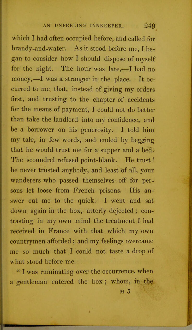 which I had often occupied before, and called for brandy-and-water. As it stood before me, I be- gan to consider how I should dispose of myself for the night. The hour was late,—I had no money,—I was a stranger in the place. It oc- curred to me that, instead of giving my orders first, and trusting to the chapter of accidents for the means of payment, I could not do better than take the landlord into my confidence, and be a borrower on his generosity. I told him my tale, in few words, and ended by begging that he would trust me for a supper and a bed. The scoundrel refused point-blank. He trust! he never trusted anybody, and least of all, your wanderers who passed themselves off for per- sons let loose from French prisons. His an- swer cut me to the quick. I went and sat down again in the box, utterly dejected ; con- trasting in my own mind the treatment I had received in France with that which my own countrymen afforded ; and my feelings overcame me so much that I could not taste a drop of what stood before me.  I was ruminating over the occurrence, when a gentleman entered the box; whom, in tli^ M 5