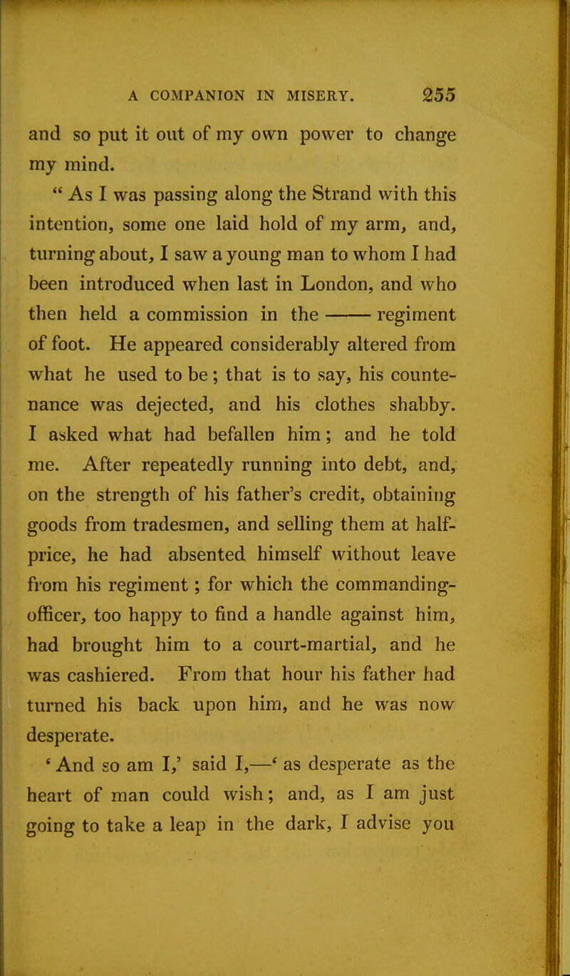 and so put it out of my own power to change my mind.  As I was passing along the Strand with this intention, some one laid hold of my arm, and, turning about, I saw a young man to whom I had been introduced when last in London, and who then held a commission in the regiment of foot. He appeared considerably altered from what he used to be ; that is to say, his counte- nance was dejected, and his clothes shabby. I asked what had befallen him; and he told me. After repeatedly running into debt, and, on the strength of his father's credit, obtaining goods from tradesmen, and selling them at half- price, he had absented himself without leave from his regiment; for which the commanding- officer, too happy to find a handle against him, had brought him to a court-martial, and he was cashiered. From that hour his father had turned his back upon him, and he was now desperate. ' And so am I,' said I,—' as desperate as the heart of man could wish; and, as I am just going to take a leap in the dark, I advise you