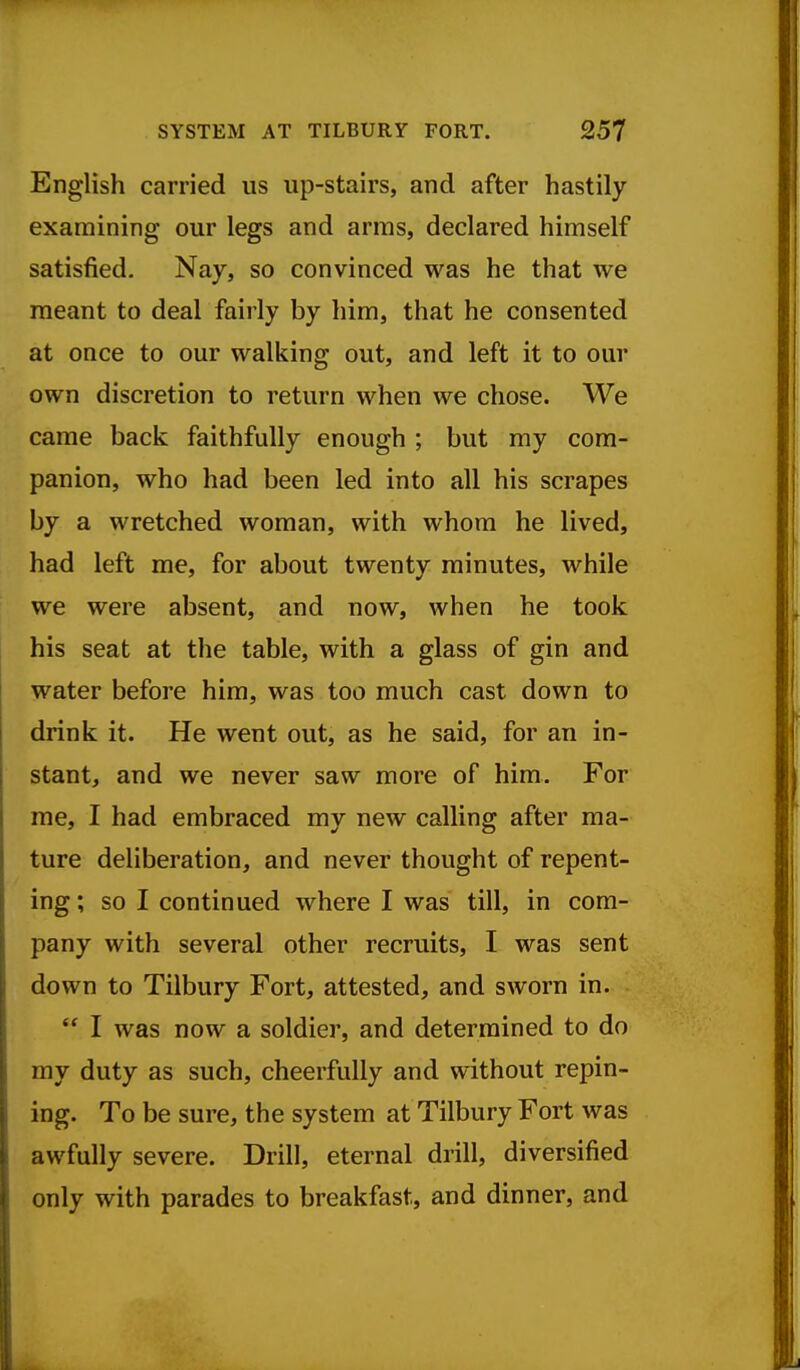 English carried us up-stairs, and after hastily examining our legs and arms, declared himself satisfied. Nay, so convinced was he that we meant to deal fairly by him, that he consented at once to our walking out, and left it to our own discretion to return when we chose. We came back faithfully enough ; but my com- panion, who had been led into all his scrapes by a wretched woman, with whom he lived, had left me, for about twenty minutes, while we were absent, and now, when he took his seat at the table, with a glass of gin and water before him, was too much cast down to drink it. He went out, as he said, for an in- stant, and we never saw more of him. For me, I had embraced my new calling after ma- ture deliberation, and never thought of repent- ing; so I continued where I was till, in com- pany with several other recruits, I was sent down to Tilbury Fort, attested, and sworn in.  I was now a soldier, and determined to do my duty as such, cheerfully and without repin- ing. To be sure, the system at Tilbury Fort was awfully severe. Drill, eternal drill, diversified only with parades to breakfast, and dinner, and