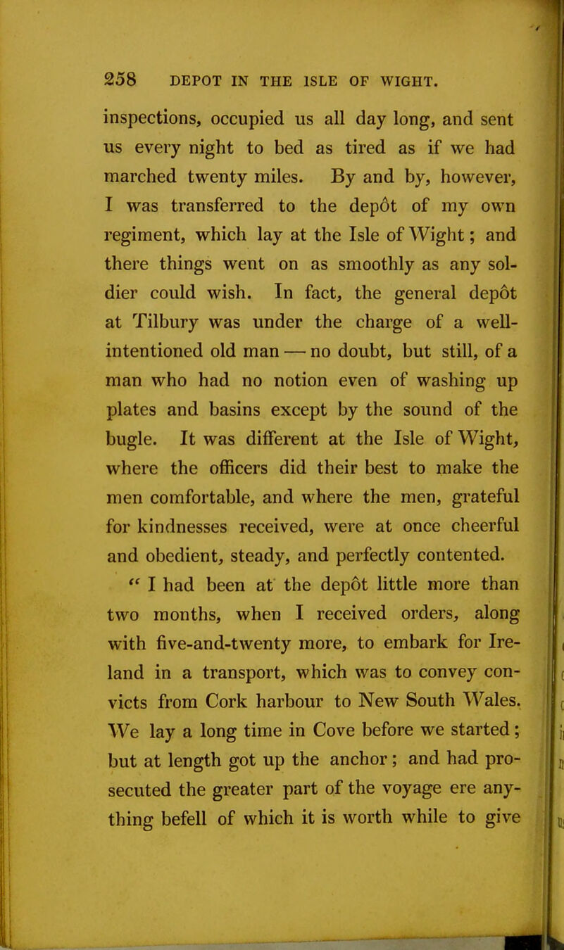 inspections, occupied us all day long, and sent us every night to bed as tired as if we had marched twenty miles. By and by, however, I was transferred to the dep6t of my own regiment, which lay at the Isle of Wight; and there things went on as smoothly as any sol- dier could wish. In fact, the general dep6t at Tilbury was under the charge of a well- intentioned old man — no doubt, but still, of a man who had no notion even of washing up plates and basins except by the sound of the bugle. It was different at the Isle of Wight, where the officers did their best to make the men comfortable, and where the men, grateful for kindnesses received, were at once cheerful and obedient, steady, and perfectly contented.  I had been at the depot little more than two months, when I received orders, along with five-and-twenty more, to embark for Ire- land in a transport, which was to convey con- victs from Cork harbour to New South Wales. We lay a long time in Cove before we started; but at length got up the anchor; and had pro- secuted the greater part of the voyage ere any- thing befell of which it is worth while to give